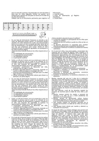 para la carta de la semana. Ha preparado una serie de platos
para que los niños degusten, emitan sus gustos, sus
preferencias y opinión de cuál plato se servirá en el orden de
¡os días de la semana.
Indique cuál es el instrumento pertinente para registrar la
información:
a) Lista de cotejo.
b) Ficha de observación. g) Registro
anecdótico,
d) Escala Llkert.
1. En una Sala de Estimulación Temprana se atiende a seis
niños de diferentes grupos etarlos. La promotora Rosita
atendió a los niños menores de un año: uno está tomando
leche en su cama y el otro se quedó dormido. Antes de la
hora de alimentación, a los demás niños se les hace saber
que hay que prepararse para comer. Rosita en este
momento brinda un ambiente agradable, los predispone y
los niños muestran alegría.
¿Qué está desarrollando Rosita en los niños mayores de un
año?
a) Las habilidades de comunicación.
b) La capacidad de concentración.
c) Las habilidades motoras.
d) La percepción auditiva.
2. Carlos, un niño de 4 meses, aun no se sienta por sí solo; sin
embargo la persona que lo cuida lo ha sentado en un
corralito rodeado de almohadones y juguetes, creando en
el niño una situación de seguridad. Si tuvieras la
oportunidad de trabajar con Carlos, ¿qué harías?
a) Contemplar pasivamente el desarrollo del niño,
cuidando que no caiga ni resbale.
b) Brindarle seguridad afectiva y emocional, teniendo en
cuenta la edad psicológica y cronológica del niño.
c) Estimular permanentemente al niño para que a su edad
logre sentarse y no tenga temor.
d) Utilizar almohadas de diferentes colores para llamar su
atención y se sienta seguro.
3. En una Sala de Estimulación Temprana se atiende a seis
niños de diferentes grupos etarlos. La promotora Rosita
atendió a los niños menores de un año: uno está tomando
leche en su cama y el otro se quedó dormido. Antes de la
hora de alimentación, a los demás niños se les hace saber
que hay que prepararse para comer. Rosita en este
momento brinda un ambiente agradable, los predispone y
los niños muestran alegría.
¿Qué está desarrollando Rosita en los niños mayores de un
año?
a) Las habilidades de comunicación.
b) La capacidad de concentración.
c) Las habilidades motoras.
d) La percepción auditiva.
4. Carlos, un niño de 4 meses, aun no se sienta por sí solo; sin
embargo la persona que lo cuida lo ha sentado en un
corralito rodeado de almohadones y juguetes, creando en
el niño una situación de seguridad. SI tuvieras la
oportunidad de trabajar con Carlos, ¿qué harías?
a) Contemplar pasivamente el desarrollo del niño,
cuidando que no caiga ni resbale.
b) Brindarle seguridad afectiva y emocional, teniendo en
cuenta la edad psicológica y cronológica del niño.
c) Estimular permanentemente al niño para que a su edad
logre sentarse y no tenga temor.
d) Utilizar almohadas de diferentes colores para llamar su
atención y se sienta seguro.
5. En el aula de la docente Susana, en el momento de realizar
la lectura diaria, da la consigna a los niños y niñas de coger
cada uno un libro del sector de la biblioteca. El niño Luis
coge un libro “¡Es mío!” Viene Carlos y dice: “¡No! Yo lo vi
primero, ¡es mío, yo lo quiero!” La docente al darse cuenta
del incidente les dice: “¡Dejen de pelear! No sean
malcriados ¡El libro no lo tendrá nadie por pelearse! Los
niños deben ser buenos compañeritos y amigos.
Discúlpense, dense un abrazo y regresen a sus sitio”.
¿Cómo atendió la docente Susana el conflicto?
a) La docente consideró la participación de los niños para
resolver el conflicto.
b) La docente cerró el conflicto cuando los niños se dan un
abrazo.
c) La docente demuestra la capacidad para resolver
distintos problemas que se presentan diariamente.
d) La docente al observar el conflicto lo resolvió de manera
autoritaria.
6. En el aula de 4 años, muy preocupadas, conversaban dos
maestras por la actitud de algunos niños respecto a la
dependencia para realizar actividades en el aula, temor a
equivocarse, egocentrismo, etc., sin embargo una de ellas
manifestó quelas Rutas del aprendizaje nos orientan en la
tarea pedagógica. Por ejemplo, una maestra en su aula de3
años ha logrado que sus niños y niñas a la horade la
lonchera cumplan con sus funciones, como el lavado de
manos, entrega de loncheras por turnos, bendición de los
alimentos, cuidado de no ensuciarse, limpieza de su
espacio y lo más importante brindarles tiempo para el
proceso y fortalecimiento de su personalidad. ¿Qué
capacidades estará logrando la maestra?
a) El autoestima, conciencia emocional y su autonomía.
b) Desarrolla y fortalece su autoestima, resolución de
conflictos y su autonomía.
c) Desarrolla y defiende su autonomía, conciencia
emocional y normas de convivencia.
d) Fortalece su autoestima, la conciencia emocional y la
tolerancia.
7. Martha, docente del aula de 5 años de la institución
educativa inicial “Mi Pequeño Universo” logra que Carlitos,
al finalizar el año escolar, demuestre un comportamiento
adecuado, conozca y escriba las vocales, su nombre y
transcriba textos de manera correcta. Juanita, alumno de
la profesora Inés de otra institución educativa inicial, tiene
la misma edad, es inquieto, expresivo, creativo, y escribe
palabras y textos de manera no convencional, sin sentido
para el adulto.
Del caso descrito, ¿cuál de las docentes respetó los
procesos de escritura para la edad de cinco años y por
qué?
a) Martha, porque conoce los niveles y procesos de
escritura y su niño no va a tener problemas de
expresión en el nivel primaria.
b) Martha, porque ha demostrado utilizar buenas
estrategias logrando un niño con características pasivas
y con un nivel de escritura adecuado para su edad.
c) Inés, porque respetó los procesos naturales de la
escritura de acuerdo a la edad de los niños con los que
trabaja.
d) Inés, porque tomó interés por Juanita y observó su
evolución en la escritura.
8. Un grupo de niños y su maestra dialogan para ponerse de
acuerdo en cómo deben cuidar las plantas de la escuela,
Juan propone y dice: “Hay que traer botellas con agua para
regar las plantas", la maestra dice: ¿qué otra cosa
podemos hacer para cuidar las plantas? Camila dice:
¡Pongamos un aviso para que no pisen las plantas!, un
grupo de niños responden efectivamente ¡Sí, como en el
parque! La maestra frente a esta situación comunicativa
quiere aprovechar aprendizajes de expresión y
comprensión oral, para ello debe:
a) Entrenarlos en el correcto hablar, escuchar a los niños,
brindar confianza y seguridad.
b) Escuchar a los niños, corregir permanentemente como
hablan, actuar como hablantes y oyentes.
CLAVE DE RESPUESTAS N° 02
1 2 3 4 5 6 7 8 9 10
A A B B D A D D A D
11 12 13 14 15 16 17 18 19 20
A B B B C A A C B D
 