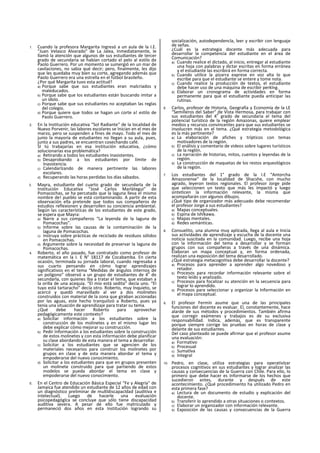 1. Cuando la profesora Margarita Ingresó a un aula de la I.E.
"Juan Velasco Alvarado" de La Jalea, Inmediatamente, le
llamó la atención que algunos de sus estudiantes de tercer
grado de secundaria se habían cortado el pelo al estilo de
Paolo Guerrero. Por un momento se sumergió en un mar de
cavilaciones, no sabia qué decir; pero, finalmente, les dijo
que les quedaba muy bien su corte, agregando además que
Paolo Guerrero era una estrella en el fútbol brasileño.
¿Por qué Margarita tuvo esta actitud?
a) Porque sabe que sus estudiantes eran malcriados y
maleducados.
b) Porque sabe que los estudiantes están buscando imitar a
un ídolo.
c) Porque sabe que sus estudiantes no aceptaban las reglas
del colegio.
d) Porque quiere que todos se hagan un corte a! estilo de
Paolo Guerrero.
2. En la Institución educativa “Sol Radiante” de la localidad de
Nuevo Porvenir, las labores escolares se Inician en el mes de
marzo, pero se suspenden a fines de mayo. Todo el mes de
junio la mayoría de estudiantes no llegan a su aula, pues,
junto a sus padres, se encuentran cosechando café.
SI tú trabajarías en esa institución educativa, ¿cómo
solucionarías esa problemática?
a) Retirando a todos los estudiantes Inasistentes.
b) Desaprobando a los estudiantes por límite de
Inasistencia.
c) Calendarlzando de manera pertinente las labores
escolares.
d) Recuperando las horas perdidas los días sábados.
3. Mayra, estudiante del cuarto grado de secundarla de la
Institución Educativa “José Carlos Marlátegui” de
Pomacochas, se ha percatado que la laguna lleva el mismo
nombre de! pueblo se está contaminando. A partir de esta
observación ella pretende que todos sus compañeros de
estudios reflexionen y desarrollen su conciencia ambiental.
Según las características de los estudiantes de este grado,
se espera que Mayra:
a) Narre a sus compañeros “La leyenda de la laguna de
Pomacochas".
b) Informe sobre las causas de la contaminación de la
laguna de Pomacochas.
c) Instruya sobre prácticas de reciclado de residuos sólidos
en Pomacochas.
d) Argumente sobre la necesidad de preservar la laguna de
Pomacochas.
4. Roberto, el año pasado, fue contratado como profesor de
matemática en la I. E N° 18117 de Cocabamba. En cierta
ocasión, terminada su jornada laboral, cuando regresaba a
sus cuarto pensando en cómo lograr aprendizajes
significativos en el tema “Medidas de ángulos internos de
un polígono” observó a un grupo de estudiantes de 4
o
de
secundarla, con quienes Iba a tratar el tema, que estaban a
la orilla de una acequia. “El mío está sedita” decía uno. “El
tuyo está tartaracho" decía otro. Roberto, muy Inquieto, se
acercó y quedó maravillado al ver a dos molinetes
construidos con material de la zona que giraban accionadas
por las aguas, este hecho tranquilizó a Roberto, pues ya
tenia una situación de aprendizaje para tratar su tema.
¿Qué debe hacer Roberto para aprovechar
pedagógicamente este contexto?
a) Solicitar información a los estudiantes sobre la
construcción de los molinetes y en el mismo lugar les
debe explicar cómo mejorar su construcción.
b) Pedir Información a los estudiantes sobre la construcción
de estos molinetes y con esta información debe planificar
su clase abordando de esta manera el tema a desarrollar.
c) Solicitar a los estudiantes que se agencien de los
materiales necesarios para construir los molinetes por
grupos en clase y de esta manera abordar el tema y
empoderarse del nuevo conocimiento.
d) Solicitar a los estudiantes para que en grupos presenten
un molinete construido para que partiendo de estos
modelos se pueda abordar el tema en clase y
empoderarse del nuevo conocimiento.
5. En el Centro de Educación Básica Especial “Fe y Alegría" de
Jamaica fue atendido un estudiante de 12 años de edad con
un diagnóstico preliminar de multldiscapacldad (auditiva e
intelectual). Luego de hacerle una evaluación
psicopedagóglca se concluye que sólo tiene discapacidad
auditiva severa. A pesar de ello fue matriculado y
permaneció dos años en esta Institución logrando su
socialización, autodependencla, leer y escribir con lenguaje
de señas.
¿Cuál es la estrategia docente más adecuada para
desarrollar la competencia del estudiante en el área de
Comunicación?
a) Cuando realice el dictado, al inicio, entregar al estudiante
una hoja con palabras y dictar escritas en forma errónea
y el estudiante las escribirá en forma correcta.
b) Cuando utilice la pizarra exprese en voz alta lo que
escribe para que el estudiante se entere y tome nota.
c) Cuando realice la producción de textos, el estudiante
debe hacer uso de una máquina de escribir perklng.
d) Elaborar un cronograma de actividades en forma
permanente para que el estudiante pueda anticipar las
rutinas.
6. Carlos, profesor de Historia, Geografía y Economía de la LE
“Semilleros del Saber" de Vista Hermosa, para trabajar con
sus estudiantes del 4
o
grado de secundaria el tema del
potencial turístico de la región Amazonas, quiere emplear
medios y recursos convincentes para que sus estudiantes se
involucren más en el tema. ¿Qué estrategia metodológica
es la más pertinente?
a) La elaboración de afiches y trípticos con temas
motivadores de la región.
b) El análisis y comentario de videos sobre lugares turísticos
de la reglón.
c) La narración de historias, mitos, cuentos y leyendas de la
región.
d) La construcción de maquetas de los restos arqueológicos
de la región.
7. Los estudiantes del 1° grado de la I.E “Antorcha
Amazonense” de la localidad de Shacshe, con mucho
agrado, leyeron textos regionales. El profesor Jorge pide
que seleccionen un texto que más les impactó y luego
sinteticen la información relevante, la misma que
acompañarán con algunos dibujos.
¿Qué tipo de organizador más adecuado debe recomendar
el profesor Jorge a sus estudiantes?
a) Mapas conceptuales.
b) Espina de Ishlkawa.
c) Mapas mentales.
d) Redes semánticas.
8. Consuelito, una alumna muy aplicada, llega al aula e Inicia
sus actividades de aprendizaje y escucha de la docente una
noticia suscitada en la comunidad. Luego, recibe una hoja
con la Información del tema a desarrollar y se forman
grupos con sus compañeras a través de una dinámica.
Elaboran un mapa conceptual y, en forma ordenada,
realizan una exposición del tema desarrollado.
¿Qué estrategia metacognitiva debe desarrollar la docente?
a) Procesos para aprender a aprender algo novedoso y
retador.
b) Procesos para recordar información relevante sobre el
texto leído y analizado.
c) Procesos para focalizar su atención en la secuencia para
lograr lo aprendido.
d) Procesos para seleccionar y organizar la Información en
el mapa conceptual.
9. El profesor Fermín asume que una de las principales
funciones del docente es evaluar. El, constantemente, hace
alarde de sus métodos y procedimientos. También afirma
que corregir exámenes y trabajos es de su exclusiva
responsabilidad. Indica, además, que es transparente
porque siempre corrige las pruebas en horas de clase y
delante de sus estudiantes.
Del caso planteado se puede afirmar que el profesor asume
una evaluación:
a) Formativo
b) Procesual
c) Sumatlva
d) Integral
10. Pedro, en clase, utiliza estrategias para operativlzar
procesos cognitivos en sus estudiantes y lograr analizar las
causas y consecuencias de la Guerra con Chile. Para ello, lo
primero que debe hacer es Informarse de los hechos que
sucedieron antes, durante y después de este
acontecimiento. ¿Qué procedimiento ha utilizado Pedro en
esta primera fase?
a) Lectura de un documento de estudio y explicación del
docente.
b) Transferir lo aprendido a otras situaciones o contextos.
c) Elaborar un organizador con información relevante.
d) Exposición de las causas y consecuencias de la Guerra
 