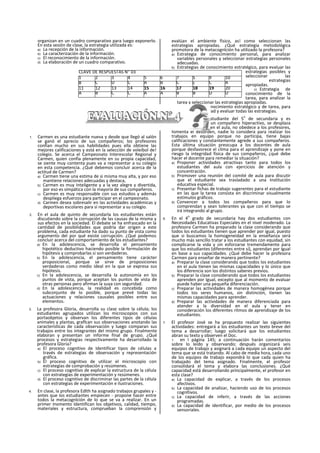 organizan en un cuadro comparativo para luego exponerlo.
En esta sesión de clase, la estrategia utilizada es:
a) La recepción de la información.
b) La caracterización de la información.
c) El reconocimiento de la información.
d) La elaboración de un cuadro comparativo.
1. Carmen es una estudiante nueva y desde que llegó al salón
se ganó el aprecio de sus compañeros; los profesores
confian mucho en sus habilidades pues ella obtiene las
mejores calificaciones y está en la selección de voleibol de!
colegio. Se acerca el Campeonato Interescolar Regional y
Carmen, quien confía plenamente en su propia capacidad,
se siente muy contenta pues va a representar a su colegio
en esta competencia. ¿Qué debemos concluir acerca de la
actitud de Carmen?
a) Carmen tiene una estima de si misma muy alta, y por eso
mantiene relaciones adecuadas y destaca,
b) Carmen es muy Inteligente y a la vez alegre y divertida,
por eso es simpática con la mayoría de sus compañeros.
c) Carmen es muy responsable con sus estudios y además
despliega esfuerzos para participar en el campeonato.
d) Carmen desea sobresalir en las actividades académicas y
deportivas escolares para sí representar a su colegio.
2. En el aula de quinto de secundarla los estudiantes están
discutiendo sobre la corrupción de las causas de la misma y
sus efectos en la sociedad. El debate se ha enfrascado en la
cantidad de posibilidades que podría dar origen a este
problema, cada estudiante ha dado su punto de vista como
argumento del por qué existe corrupción. ¿Qué podemos
concluir acerca del comportamiento de los estudiantes?
a) En la adolescencia, se desarrolla el pensamiento
hipotético deductivo haciendo posible la formulación de
hipótesis y comprobarlas si son verdaderas.
b) En la adolescencia, el pensamiento tiene carácter
proposicional, porque se sirve de proposiciones
verdaderas como medio ideal en la que se expresa sus
hipótesis.
c) En la adolescencia, se desarrolla la autonomía en los
puntos de vista, porque aceptan los puntos de vista de
otras personas pero afirman la suya con seguridad.
d) En la adolescencia, la realidad es concebida como
subconjunto de lo posible, porque prevé todas las
actuaciones y relaciones causales posibles entre sus
elementos.
3. La profesora Gloria, desarrolla su clase sobre la célula; los
estudiantes agrupados utilizan los microscopios con sus
portaobjetos y observan los diferentes tipos de células
animales y plantas, graflcan sus observaciones anotando las
características de cada observación y luego comparan sus
trabajos entre los integrantes del mismo grupo. Finalmente
elaboran y presentan un informe final de grupo. ¿Qué
procesos y estrategias respectivamente ha desarrollado la
profesora Gloria?
a) El proceso cognitivo de Identificar tipos de células a
través de estrategias de observación y representación
gráfica.
b) El proceso cognitivo de utilizar el microscopio con
estrategias de comprobación y resúmenes.
c) El proceso cognitivo de explicar la estructura de la célula
con estrategias de experimentación y resúmenes.
d) El proceso cognitivo de discriminar las partes de la célula
con estrategias de experimentación e ilustraciones.
4. En clase, la profesora Edlth ha asignado trabajos grupales y -
antes que los estudiantes empiecen - propone hacer entre
todos la metacognlción de lo que se va a realizar. En un
primer momento Identifican los objetivos, calidad, tiempo,
materiales y estructura, comprueban la comprensión y
evalúan el ambiente físico, as! como seleccionan las
estrategias apropiadas. ¿Qué estrategia metodológica
promotora de la metacognlción ha utilizado la profesora?
a) Estrategia de conocimiento personal, para analizar
variables personales y seleccionar estrategias personales
adecuadas.
b) Estrategias de conocimiento estratégico, para evaluar las
estrategias posibles y
seleccionar las
estrategias
apropiadas.
c) Estrategia de
conocimiento de la
tarea, para analizar la
tarea y seleccionar las estrategias apropiadas.
d) Estrategia del conocimiento estratégico y de tarea, para
analizar la actividad y evaluar todas las estrategias.
5. Abraham es un estudiante del 5
o
de secundaria y es
considerado como un compañero hiperactivo, se desplaza
permanentemente en el aula, no obedece a los profesores,
fomenta el desorden, nadie lo considera para realizar los
trabajos en equipo porque no participa, tiene bajas
calificaciones y constantemente agrede a sus compañeros.
Esta última situación preocupa a los docentes de aula
porque desfavorece el clima para el aprendizaje y pone en
riesgo la integridad física de sus compañeros, ¿qué debe
hacer el docente para remediar la situación?
a) Proponer actividades atractivas tanto para todos los
estudiantes del aula con ejercicios de atención y
concentración.
b) Promover una reunión del comité de aula para discutir
que el estudiante sea trasladado a una Institución
educativa especial.
c) Presentar fichas de trabajo sugerentes para el estudiante
en las que la tarea consista en discriminar visualmente
estímulos gráficos.
d) Convencer a todos los compañeros para que lo
comprendan y sean tolerantes ya que con el tiempo se
irá integrando al grupo.
6. En el 4
o
grado de secundaria hay dos estudiantes con
Necesidades Educativas Especiales en el nivel moderado. La
profesora Carmen ha preparado la clase considerando que
todos los estudiantes tienen que aprender por igual, puesto
que si buscamos la homogeneidad en la enseñanza será
mucho más sencillo tratar a los estudiantes con equidad, sin
complicarse la vida y sin esforzarse tremendamente para
que los estudiantes (diferentes entre sí), aprendan por Igual
en base a sus capacidades. ¿Qué debe hacer la profesora
Carmen para enseñar de manera pertinente?
a) Preparar la clase considerando que todos los estudiantes
en el aula tienen las mismas capacidades y lo único que
los diferencia son los distintos saberes previos.
b) Preparar la clase considerando que todos los estudiantes
aprenden por Igual, excepto que al momento de evaluar
puede haber una pequeña diferenciación.
c) Preparar las actividades de manera homogénea porque
todos tos seres humanos, sin distinción, tienen las
mismas capacidades para aprender.
d) Preparar las actividades de manera diferenciada para
atender a la diversidad en el aula y tener en
consideración los diferentes ritmos de aprendizaje de los
estudiantes.
7. El profesor José se ha propuesto realizar las siguientes
actividades: entregará a los estudiantes un texto breve del
tema a desarrollar; luego solicitará que los estudiantes
abran su texto y observen el Doc.
1 en I página 145; a continuación harán comentarios
sobre lo leído y observando; después organizará seis
equipos de trabajo y asignará a cada equipo un aspecto del
tema que se está tratando. Al cabo de media hora, cada uno
de los equipos de trabajo expondrá lo que cada quien ha
trabajado del tema asignado. Finalmente, el profesor
consolidará el tema y elabora las conclusiones. ¿Qué
capacidad está desarrollando principalmente, el profesor en
esta clase?
a) La capacidad de explicar, a través de los procesos
afectivos.
b) La capacidad de analizar, haciendo uso de los procesos
cognltivos.
c) La capacidad de inferir, a través de las acciones
programadas.
d) La capacidad de identificar, por medio de los procesos
sensoriales.
CLAVE DE RESPUESTAS N“ 03
1 2 3 4 5 6 7 S 9 10
B C D C A B C c C A
11 12 13 14 15 16 17 18 19 20
A B C C A A B B D D
 
