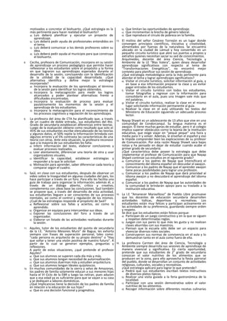 motivados a concretar el biohuerto. ¿Qué estrategia es la
más pertinente para hacer realidad el biohuerto?
a) Luis deberá planificar y ejecutar un proyecto de
aprendizaje.
b) Luis deberá pedir ayuda de profesionales entendidos en
el tema.
c) Luis deberá comunicar a los demás profesores sobre su
idea.
d) Luis deberá pedir ayuda al municipio para que construya
el biohuerto.
8. Cecilia, profesora de Comunicación, incorpora en su sesión
de aprendizaje un proceso pedagógico que permite hacer
reflexionar a los estudiantes sobre el propósito y la forma
en que lograron sus aprendizajes esperados durante el
desarrollo de la sesión, concluyendo con la identificación
de la utilidad de la capacidad desarrollada. ¿Qué
alternativa identifica y define mejor la estrategia
incorporada?
a) Incorpora la evaluación de los aprendizajes al término
de la sesión para identificar los logros obtenidos.
b) Incorpora la metacognición para medir los logros
alcanzados y poder plantear alternativas frente a
dificultades encontradas.
c) Incorpora la evaluación de proceso para evaluar
paulatinamente los momentos de la sesión y el
aprendizaje de los estudiantes.
d) Incorpora la metacognición para el reconocimiento de
los procesos cognitivos y regulación de los aprendizajes.
9. La profesora del área de CTA ha planificado que, a través
de un cuadro de doble entrada,, sus estudiantes del 4to.
Grado de secundaria establezcan diferencias entre teorías.
Luego de la evaluación obtiene como resultado que solo el
45% de sus estudiantes escribe elencabezado de las teorías
y algunos datos, el 50% repite la Información brindada con
algunos errores y el 5% contrasta las características de una
teoría con otras. Ante esta situación, la profesora reconoce
que a la mayoría de sus estudiantes les falta:
a) Inferir información del texto, elaborar conclusiones y
evaluar procesos realizados.
b) Leer atentamente, diferenciar una teoría de otra y usar
organizadores visuales.
c) Identificar la capacidad, establecer estrategias y
responder a lo que le solicitan
d) Motivación para aprender, saber diferenciar cada teoría y
comparar según el cuadro.
10. Saúl, en clase con sus estudiantes, después de observar un
video sobre la Inseguridad en algunas ciudades del país, los
hace participar a través de un foro. Para ello les facilita una
guía de trabajo para organizar la información; además él, a
través de un diálogo abierto, crítico y creativo,
complementa con ¡deas base las conclusiones. Saúl también
se propone que, a través del desarrollo de esta actividad,
sus estudiantes lleguen a ser conscientes de sus procesos
mentales, así como el control y regulación de los mismos.
¿Cuál de las estrategias responde al propósito de Saúl?
a) Reflexionar sobre sus fallas y aciertos, así como lo
aprendido.
b) Organizar en equipos para intercambiar sus ideas.
c) Exponer las conclusiones de! foro a través de un
organizador.
d) Elaborar un listado de las actividades realizadas durante
la sesión.
11. Aquiles, tutor de los estudiantes del quinto de secundaria
de la I.E. "Antonio Mesones Muro" de Bagua, les exhorta
siempre con frases de superación personal, tales como:
"cada persona es arquitecto de su propio destino” o “Hay
que soñar y tener una visión positiva de nuestro futuro". A
partir de lo cual se generan ejemplos, preguntas y
reflexiones.
A partir de estas situaciones, ¿qué pretende el profesor
Aquiles?
a) Que sus alumnos se superen cada día más y más.
b) Que sus alumnos tengan necesidad de autorreallzación.
c) Que sus alumnos duerman más y estudien arquitectura.
d) Que sus alumnos tengan Ideales quijotescos.
12. En muchas comunidades de la sierra y selva de Amazonas,
los padres de familia solamente educan a sus menores hijas
hasta el VI Ciclo de la EBR y luego las retiran, pues aducen
que a esa edad ya es suficiente para que se vayan a su casa
y se dediquen a labores domésticas.
¿Qué Implicancias tiene la decisión de los padres de familia
en relación a la educación de sus hijas?
a) Que es una decisión funcional y pragmática.
b) Que limitan las oportunidades de aprendizaje.
c) Que incrementan la brecha de género laboral.
d) Que reproduce el círculo de pobreza en la familia.
13. El molino del señor Cesáreo Torrejón es un lugar donde
convergen principios científicos, iniciativa y creatividad,
alimentados por fuerzas de la naturaleza. Se encuentra
ubicado en la ciudad de Lámud y hoy convertido en un
pequeño circuito turístico que abre sus puertas a propios y
extraños quienes necesitan saciar su sed de conocimientos.
Arquímedes, docente del área Ciencia, Tecnología y
Ambiente de la LE "Blas Valera”, quien desea desarrollar
aprendizaje significativos con respecto al tema de
“Transformaciones Energéticas", no encontró mejor
contexto para planificar sus sesión de aprendizaje.
¿Qué estrategia metodológica sería la más pertinente para
abordar el tema y lograr aprendizajes significativos?
e) Visitar el circuito turístico, solicitar información al guía, y
en base a esa información preparar la clase y asi evitar
pagar entradas de los estudiantes.
f) Visitar el circuito turístico con todos los estudiantes,
tomar fotografías y regresar con la Información para
consolidarlo en el aula, pues una Imagen vale más que
mil palabras.
g) Visitar el circuito turístico, realizar la clase en el mismo
lugar solicitando información permanente al guía.
h) Realizar la clase en el aula utilizando los textos del
Ministerio de Educación siguiendo un adecuado proceso
lector.
14. Nayap Shawit es un adolescente de 13 años que vive en una
comunidad de Condorcanqul. Su lengua materna es el
awajún. Él tiene muchas ganas de estudiar, pero ir al colegio
implica superar obstáculos corno la lejanía de la Institución
educativa, que exige viajar en “peque peque” una hora y
media para Ir y volver. Además, le enseñan el español y eso
le Impide comprender bien las explicaciones de su profesor
de Comunicación. Por esta razón Nayap Shawit saca bajas
notas y ha pensado en dejar de estudiar cuando acabe el
primer grado de secundaria.
¿Qué característica debe poseer la estrategia que debe
¡mplementar el profesor de Comunicación para que Nayap
Shawit continúe sus estudios en el siguiente grado?
a) Comunicar a los padres de Nayap que intensificará el
conocimiento del idioma español sin descuidar el awajún.
b) Comunicar a los padres de Nayap que el aprender awajún
tiene pocas posibilidades para lograr una profesión.
c) Comunicar a los padres de Nayap que dará prioridad al
idioma awajún y no descuidará el aprendizaje del idioma
español.
d) Comunicar a los padres de Nayap que las autoridades de
la comunidad le brindarán apoyo para su traslado a la
institución educativa.
15. La I.E “Amanecer Maravilloso” de Pueblo Libre promueve
que los docentes de educación secundaria desarrollen
actividades lúdicas, deportivas y recreativas. Los
estudiantes están muy felices y participan activamente en
las actividades de su preferencia, guardando siempre orden
y respeto.
Se dice que los estudiantes están felices porque:
a) Participan de un juego constructivo y en la que se siguen
y respetan determinadas reglas.
b) Juegan con sus pares lo que más les gusta y no realizan
clases aburridas con sus maestros.
c) Piensan que la escuela sólo debe ser un espacio para
vlvenciar diversos roles sociales.
d) Construyeron sus normas de convivencia en el aula y lo
demuestran tanto en el aula como fuera de ella.
16. La profesora Carmen dei área de Ciencia, Tecnología y
Ambiente siempre desarrolla sus sesiones de aprendizaje de
manera vivencial y significativa. En cierta oportunidad,
pretende que sus estudiantes de 2
o
grado de secundaria
conozcan el valor nutritivo de los alimentos que se
producen en la zona, para ello aprovecha la fiesta patronal
del pueblo, donde se desarrollan un conjunto de actividades
religiosas, culturales, sociales y recreativas.
¿Qué estrategia aplicará para lograr lo que pretende?
a) Pedirá que sus estudiantes escriban textos instructivos
de diversos platos típicos.
b) Realizar una visita guiada a la feria gastronómica de la
localidad.
c) Participar con una sesión demostrativa sobre el valor
nutritivo de los alimentos.
d) Recoger información sobre diferentes recetas culinarias
 