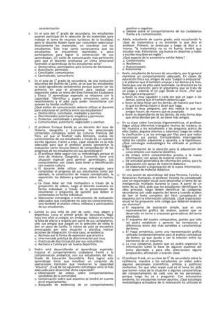 caracterización
5. En el aula del 3
o
grado de secundaria, los estudiantes
quieren participar en la selección de los materiales para
trabajar el tema de recursos turísticos de la localidad;
pero el docente Rubén tiene por costumbre seleccionar
directamente los materiales, sin coordinar con los
estudiantes. Esto trae como consecuencia que los
estudiantes se encuentren reprimidos y poco
participativos para lograr la construcción de sus
aprendizajes. ¿El estilo de comunicación más pertinente
para que el docente promueva un clima emocional
favorable al aprendizaje de los estudiantes serla?
a) Democrático, particlpativo para la toma de decisiones.
b) Autoritario, permisivo
c) Conciliador, comunicativo.
d) Centralizado, comunitario
6. En el aula de 1
o
grado de secundaria, de una institución
educativa del distrito de Canta, se ve que los estudiantes
se están agrediendo verbalmente porque quieren ser los
primeros en usar el proyector para realizar una
exposición sobre un tema del área Formación Ciudadana
y Cívica. El aprendizaje esperado se relaciona con la
capacidad: “Identifica y supera emociones como el
resentimiento y el odio para poder reconciliarse con
quienes ha tenido conflictos".
¿Qué estilos de comunicación debería utilizar el docente
para solucionar el conflicto entre sus estudiantes?
a) Democrático, conciliador, mediador y asertivo.
b) Discriminados autoritario, empático y permisivo.
c) Protector, centralizado y prejulcioso.
d) Comunicativo, autoritario, negociador y asertivo.
7. El profesor Enrique Banda es un docente de! área de
Historia, Geografía y Economía. Ha seleccionado
contenidos complejos sobre las culturas Prelncas del
Perú, así que al finalizar cada bimestre, evalúa los
conocimientos de sus estudiantes a través de un examen
escrito riguroso. Frente a esto, ¿qué situación es la más
adecuada para que el profesor pueda aprovechar la
evaluación como recurso básico de comprobación de los
progresos de los estudiantes en sus aprendizajes?
a) El profesor debe seguir con su metodología porque el
área de Historia, Geografía y Economía tiene una
situación especial para generar aprendizajes. Los
conocimientos son claves para tener a identificación
con nuestra cultura.
b) El docente debe utilizar otras estrategias para
comprobar el progreso de sus estudiantes como por
ejemplo, la construcción de mapas conceptuales, la
exposición, los debates y opiniones sobre los hechos,
etc.
c) La clase debe ser más motivadora a través de la
proyección de videos, luego el docente evaluaría en
forma individual, a través de la presentación de
resúmenes o preguntas de opinión que deben sr
contestadas en forma individual,
d) Seleccionar estrategias e Instrumentos de evaluación
adecuados que consideren no sólo los conocimientos,
sino también el análisis crítico, reflexivo y participativo
de sus estudiantes.
8. Camila es una niña de piel de color, muy alegre y
deportista, cursa el primer grado de secundaria, llegó
hace tres años ai colegio; sin embargo, todavía es notoria
la falta de afecto y respeto por parte de sus compañeros,
sólo sus amigas que juegan en la selección de vóley le
dan un poco de cariño, la tutora de aula se encuentra
preocupada por esta situación y planifica realizar
acciones de Integración. En este caso, se evidencia:
a) Rechazo por la forma de expresión que practica.
b) Una marcada práctica de discriminación por raza.
c) Prácticas de discriminación por sus costumbres.
d) Rechazo a Camila por ser buena deportista.
9. Pedro está desarrollando el aprendizaje esperado:
Enjuicia el comportamiento ciudadano frente a la
contaminación ambiental, con sus estudiantes del 4to.
Grado de Educación Secundaria. Para lograr este
aprendizaje tiene que movilizar un conjunto de
operaciones mentales que involucran la capacidad
“enjuicia”. ¿Cuál de las siguientes estrategias sería la más
adecuada para desarrollar dicha capacidad?
a) Observación de videos sobre comportamientos
saludables de la comunidad.
b) Conversación sobre qué aspectos se tendrá en cuenta
en el enjuiciamiento.
c) Búsqueda de evidencias de un comportamiento
positivo o negativo.
d) Debate sobre el comportamiento de los ciudadanos
frente a la contaminación.
10. Adela, estudiante de cuarto grado, está escuchando la
clase de matemática y no entiende lo que dice el
profesor. Primero, se preocupa y luego se dice a si
misma: “la matemática no es mi fuerte, tendré que
estudiar más. Felizmente, soy buena en deportes y hablo
y escribo muy bien en inglés”.
¿Qué aspecto de la autoestima exhibe Adela?
a) Conformismo.
b) Resiliencia.
c) Autoconcepto.
d) Autonomía.
11. Kevln, estudiante de tercero de secundaria, por lo general
mantiene un comportamiento adecuado. En clases de
educación física sus amigos de aula “juegan a empujarse"
y le pidieron que él también empuje a los demás y lo hizo,
hasta que uno de ellos salió lastimado. La directora les ha
llamado la atención, pero él argumenta que se trata de
un juego y además él no jugó desde el Inicio. ¿Por qué
Kevin jugó a empujarse?
a) Kevin es muy juguetón y cada vez que ve jugar a los
demás, piensa que él también debería jugar.
b) Kevin se deja llevar por los demás, de manera que hace
lo que los demás hacen o dicen que haga.
c) Kevln es muy amiguero, por eso realiza lo que sus
amigos hacen, de manera que es aceptado.
d) Kevin es dependiente de los demás, de esta forma deja
que otros decidan por él, así tiene más amigos.
12. En su clase sobre funciones trigonométricas, el profesor
Edgar utiliza diferentes triángulos hechos de madera; se
los muestra a los estudiantes y les pregunta acerca de
ellos (lados, ángulos internos y externos), luego les indica
la clasificación y se los entrega por filas para que todos
reconozcan sus partes, formulándoles interrogantes
sobre los catetos adyacente y opuesto, y la hipotenusa.
¿Qué estrategia metodológica ha utilizado el profesor
Edgar?
a) De orientación de la atención para la adquisición del
conocimiento con material didáctico.
b) De enlace entre conocimientos previos y la nueva
información, con apoyo de material concreto.
c) De actividad generadora de información previa, para la
adquisición con apoyo de material didáctico.
d) De elaboración y organización de la nueva información,
con apoyo de material didáctico.
13. En una sesión de aprendizaje del área Persona, Familia y
Relaciones Humanas, el profesor Vicente ha considerado
usar un organizador visual para desarrollar el tema de las
inteligencias múltiples durante la clase. A partir de un
texto de su libró, pide que los estudiantes Identifiquen la
¡dea principal, luego deben identificar las categorías
secundarias por cada aspecto del tema y cuando acaben
de leer el texto completo del libro completarán el
esquema con la información solicitada. ¿Qué organizador
visual se ha propuesto este colega que deberán elaborar
sus alumnos?
a) El esquema de asociación simple, que es una
representación gráfica de análisis, puesto que se
desarrolla en torno a oraciones generadoras del tema
abordado.
b) El esquema del cuadro comparativo, puesto que sólo
así podrá establecer y apreciar las semejanzas y
diferencias entre dos más variables o características
del tema.
c) El mapa semántico, como una representación gráfica
utilizada fundamentalmente para el análisis conceptual
de textos, ya que ayuda a ver la relación entre ios
elementos de un esquema.
d) La cruz categorial, puesto que así podrá organizar la
información sobre la base de algunos aspectos del
tema abordado y para ello seleccionará alguna
proposición, afirmación u oración clave.
14. El profesor Frank, en su clase de 5
o
de secundarla sobre la
resíliencia, muestra a los estudiantes un video sobre
algunos personajes (científicos, artistas y políticos)
resilientes. Sin que ellos sepan cuál es el tema les pide
que tomen notas de la situación y algunas características
del comportamiento de cada uno de los personajes,
porque luego les va a preguntar. Con entusiasmo
evidente, los estudiantes toman apuntes. ¿Qué estrategia
metodológica activadora de la motivación ha utilizado el
 