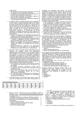 colega Frank?
a) De experiencia vivencial sobre situaciones concretas
con apoyo de recurso educativo audiovisual.
b) De estudio de casos y generación de expectativas con
ayuda de recurso educativo audiovisual.
c) Uso del video educativo con activación cognitiva y
apoyo de recurso educativo audiovisual.
d) De activación audiovisual y de expectativas cognitivas
recurso educativo audiovisual.
15. La profesor Elvira ha recibido quejas de los estudiantes
Anthony, Pedro y Leopoldo, quienes aseguran que desde
el mes anterior muchos estudiantes del aula se están
burlando constantemente de ellos por su apariencia ya
que provienen de las comunidades del interior de la
región, no tienen recursos para comprar sus mochilas y
traen sus cuadernos en la mano o guardados en una
bolsa; además, usan la chompa de sus anteriores
instituciones educativas., el rendimiento de estos
estudiantes ha bajado notoriamente y esta situación ha
preocupado a la profesora. ¿Qué debe hacer Elvira ante
esta situación?
a) Invocar a los padres de los estudiantes para que les
compren sus mochilas y los uniformes de la institución
educativa para que no haya más problemas.
b) Desarrollar en clase los aspectos de la interculturalldad
y realizar la adaptación curricular respectiva. Para
asumir el asunto como un tema transversal.
c) Comunicar al director para que cite a los padres de
familia y que obliguen a los estudiantes agresores a
cambiar de actitud y se disculpen por las acciones
realizadas.
d) Llamar severamente la atención a los estudiantes
agresores en un acto público en el momento de la
formación como escarmiento por su mala conducta.
16. Para tener éxito en el logro de los aprendizajes de sus
alumnos, el profesor Pedro ha organizado
adecuadamente ios espacios en ei aula. Al ingresar al aula
saluda y llama por sus nombres a sus alumnos, dispone
del mobiliario y orienta la conformación de grupos
heterogéneos, promueve que se escuchen atentamente
entre ellos, que expresen sus ideas y las sustenten, que
muestren respeto ante puntos de vista diferentes; en fin,
el profesor Pedro garantiza que cada estudiante del aula
asuma una actividad, cumpla con sus tareas asignadas y
reciba un trato amable por parte de cada miembro de
esta pequeña comunidad. Según el enunciado:
a) Se ha creado un buen clima emocional dentro del aula
y el ambiente de trabajo favorece la convivencia y el
aprendizaje.
b) El profesor desarrolla habilidades sociales para
comunicarse con sus alumnos; así, cada grupo hace
prevalecer su idea.
c) Se ha creado un ambiente seguro dentro del aula en
donde la comunicación parece ser la única
herramienta de aprendizaje.
d) Se ha creado un espacio favorable para la integración y
no haya dificultades al desarrollar las actividades
propuestas por el docente.
17. El profesor Matías se ha propuesto desarrollar en clase el
tema de las migraciones y cree haber seleccionado la
estrategia más adecuada para abordar un asunto
problemático. Para tal efecto solicita a los alumnos que
realicen los siguientes pasos: primero, definir con toda
claridad el problema que se quiere analizar; segundo,
Identificar las principales categorías dentro de las cuales
pueden ser clasificadas las causas del problema; tercero,
precisar y, cuarto, los estudiantes pueden discutir el
asunto y analizarlo para formular conclusiones y posibles
planes de acción. ¿Qué estrategia didáctica ha propuesto
el profesor, según el enunciado?
a) Utilizar el esquema del cuadro comparativo, que ayuda
a los estudiantes a analizar las acusas reales y
potenciales del tema abordado y proponer soluciones.
b) Emplear la linea del tiempo respecto d los sucesos
relacionados con el tema, para que los estudiantes
visualicen y comprendan la relación temporal.
c) El uso del diagrama de Ishlkawa, que ayuda a los
estudiantes a pensar, analizar y visualizar los aspectos
principales y secundarios del tema.
d) El uso de la UVE heurística para tener una visión más
amplia del tema a desarrollar y asegurar el manejo
claro de las categorías, conceptos y definiciones.
18. Si el profesor Marcos del área de Ciencia, Tecnología y
Ambiente del colegio “San José HH. MM”, del distrito de
Huacho, quiere que sus alumnos desarrollen la capacidad
de Identificar las causas y consecuencias de la
contaminación que hay en la Playa de Huacho. ¿Cuál de
las siguientes estrategias y/o técnicas le recomendarlas
utilizar para alcanzar ese aprendizaje de una manera más
efectiva, concreta y pertinente dentro del aula en una
sesión de aprendizaje y que rescata saberes previos?
a) Usar el árbol de problemas.
b) Una visita de estudio a ¡a playa de
Huacho.
c) Usar el método experimental.
d) Realizar una dramatlzación sobre la contaminación.
19. Juan, después de haber aplicado una prueba objetiva a
sus estudiantes para comprobar el logro del aprendizaje
esperado: Identifica los elementos geométricos de las
figuras planas, concluye que un 60% de ellos no logró el
nivel satisfactorio. Ante esta situación, decide movilizar
nuevamente el proceso mental: Reconocimiento del
objeto o fenómeno.
Para operaclonallzar este proceso, ¿cuál sería la
estrategia pertinente?
a) Observación de figuras planas en láminas.
b) Listado de características (lados, ángulos, etc)
c) Representación gráfica de lados, ángulos, etc.
d) Conversación sobre la gráfica de lados, ángulos, etc.
20. Bernardo, profesor de ciencias sociales, indica a los
estudiantes que deben elaborar su línea de tiempo
familiar. ¿Qué componente de desarrollo de los
adolescentes está trabajando el profesor con esta
actividad?
a) Social.
b) Identidad.
c) Individualidad.
d) Histórico.
1. Alan es un estudiante sobresaliente en un colegio
particular, por cuestiones económicas sus padres han
decidido trasladarlo a una Institución educativa pública y
es ubicado en la carpeta de Pedro, alumno de bajo
rendimiento académico y conducta conflictiva. Luego de
un bimestre de convivencia escolar los calificativos de
Alan bajan considerablemente y su conducta se asemeja
a la de Pedro,
a) Alan es muy Influenclable.
b) A Alan le afectó mucho el cambio de colegio.
c) Pedro forzó a Alan a cambiar.
d) Alan tiene autoestima baja.
2. En la clase de computación el docente ha Indicado a los
estudiantes que Ingresen al servicio de Internet para
buscar Información. De pronto, advierte que los
estudiantes están muy atentos y concentrados a la
pantalla del monitor, sin hacer caso las Indicaciones. El
profesor se aproxima y descubre que los estudiantes
están en una página pornográfica.
El hecho es un riesgo que puede afectar la salud:
a) Visual.
b) Psicofísica.
c) Emocional.
d) Psicológica.
3. Carlos es un docente de matemática que planifica un
CLAVE DE RESPUESTAS N° 06
1 2 3 4 5 6 7 8 9 10
B C A A A A D B D c
11 12 13 14 15 16 17 18 19 20
B B C B B A C B C B
 