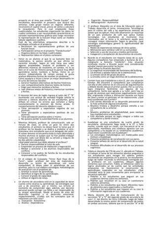 proyecto en el área que enseña “Tienda Escolar”. Los
estudiantes desarrollan el proyecto que durará dos
semanas. Cada grupo realiza un negocio diferente,
reconocerá el capital inicial, precio de venta y calculará
la recaudación. Para lo cual empleando hojas
cuadriculadas, los estudiantes organizarán los datos en
cuadro cartesiano y van reconociendo características en
variadas representaciones gráficas para luego reconocer
la representación de la función lineal como un modelo
tabular algebraico y gráfico.
Cuál de las alternativas propuestas describe a la
estrategia utilizada en el proyecto.
a) Reconocen las representaciones gráficas de una
función lineal.
b) Participación activa en el proyecto “Tienda Escolar”.
c) Organiza datos en las hojas cuadriculadas.
d) Representan datos en el plano cartesiano.
4. Víctor es un alumno al que le va bastante bien en
matemática, le parece sencillo ya que afirma no
necesitar estudiar. Según él, solo tiene que saber
algunas propiedades, analizar el problema y ver
diferentes maneras de resolverlo, en cambio, no le va
bien en el curso de Historia porque le parece muy difícil
aprenderse tantos nombres y fechas. Víctor es un
alumno independiente de campo porque le gusta
analizar diferentes formas de resolver un problema.
Cómo ayudaría a Víctor a tener un mejor desempeño en
el curso de Ciencias Sociales.
a) Generar hipótesis alternativas de hechos históricos.
b) Leer comparativamente diversos textos de historia.
c) Exigir que memorlce nombres y fechas.
d) Leer diversos textos de historia y memorizar nombres
y fechas.
5. El docente del área de Inglés Ingresa al salón del 2
o
“B”
asumiendo una actitud de seriedad fingida solicita la
atención y silencio absoluto de los estudiantes, pone
énfasis en criticar ios errores que cometen y llama
constantemente la atención de forma airada. El
comportamiento del docente obedece a que:
a) Tiene percepción y expectativa negativa de sus
alumnos.
b) Tiene percepción y expectativas positivas de sus
alumnos.
c) Tiene percepción positiva sobre sí mismo.
d) No quisiera perder la autoridad frente a sus alumnos.
6. Mientras Antonio, profesor de comunicación, sale un
minuto de clase, se arma un gran lío entre dos
estudiantes, el primero no desea hacer la tarea que el
profesor les ha dejado y se dedica a molestar al otro.
Interviene otro estudiante que es el delegado del salón.
Al volver Antonio se encuentra toda la clase alborotada y
muchos alumnos se quejan que no han podido trabajar
tranquilos cada cual desea dar su versión y ninguno de
los dos admite culpabilidad.
¿Qué papel piensas que debe adoptar el profesor?
a) Derivar responsabilidad al tutor de aula.
b) Emprender un proceso de mediación y negociación.
c) Mediar y sancionar a los alumnos responsables del
conflicto.
d) Convocar a los padres de familia de los estudiantes
responsables del conflicto.
7. En el colegio de Ccasapata “Víctor Raúl Haya de la
Torre”, Javier .profesor del área de matemática,
desarrolla su sesión de aprendizaje con suma
tranquilidad, él desea saber el aprendizaje de sus
alumnos, para lo cual elabora estrategias metodológicas
de evaluación con el propósito de:
a) Orientar la sesión de aprendizaje.
b) Identificar el logro de los aprendizajes.
c) Conocer el grado de capacidad.
d) Utilizar el registro de notas.
8. Un alumno de secundaria está en la capacidad de darse
cuenta como alcanza su aprendizaje, las estrategias que
usó y de encontrar, por sí mismo, sus errores al
momento de comprender algo; además, por decisión
personal puede corregir sus fallas y ser responsable de
su propio aprendizaje. Desde el punto de vista del
desarrollo cognitivo y el desarrollo emocional,
respectivamente, ¿Cuáles son los conceptos que se
relacionan con este caso?
a) Evaluación - Autoestima
b) Análisis - Dependencia
c) Cognición - Responsabilidad
d) Metacognlción - Autonomía
9. El profesor Alejandro en el área de Educación para el
Trabajo desarrolla el tema: Innovaciones Tecnológicas
para el cultivo del café y las experiencias exitosas de
países que las aplican. Para ello observaron un reportaje
de un país productor de café que aplica nuevas
tecnologías. Los estudiantes se mostraron muy
interesados por el tema y le solicitaron ayuda para
conseguir mayor información. Según lo descrito, ¿qué
estrategia metodológica generó la significatividad del
aprendizaje?
a) Relato de experiencias exitosas de otros países.
b) Motivación para sembrar café en su comunidad.
c) Selección y uso de recursos y medios pertinentes.
d) Indagación y recopilación de documentos de estudio.
10. Ricardo es el estudiante con mejores notas de su aula.
Algunos compañeros han empezado a burlarse de él, a
marginarlo y llamarlo “cerebrito". Esta situación
incomoda mucho a Ricardo quien está considerando
estudiar menos para evitar las burlas.
¿Qué refleja la situación descrita?
a) La magnitud incontrolable del fenómeno del bullying.
b) Las bromas y apodos típicos de la adolescencia.
c) La presión social deí grupo de pares.
d) La envidia como un rasgo distintivo de la adolescencia.
11. Carmen tuvo que trasladarse a otra LE. por una situación
familiar. Allí encontró a compañeros que compitieron
con ella el año anterior en el concurso de argumentación
y debate donde obtuvo el primer puesto. Por su carisma,
logra integrarse fácilmente con algunos de sus
compañeros, hecho que agrada a su tutor, pero hay un
grupo de alumnas que reaccionan negativamente contra
ella, originando tristeza y distracción durante sus horas
de clase y temor al participar en las exposiciones. ¿Qué
está sucediendo con Carmen?
a) Está siendo afectada en su desarrollo psicosocíal por
la mala actitud de algunas estudiantes.
b) Muestra tristeza y desánimo porque extraña a sus
compañeros de su anterior
I.E.
c) Muestra problemas de adaptabilidad, pues siempre
hay rivalidad entre estudiantes.
d) Está afectada porque no logra integrar a todos sus
compañeros y siente tristeza.
12. Guadalupe es una estudiante de cuarto grado de
secundaria, últimamente llega tarde a la I.E. y falta
mucho; cuando está en clases, con frecuencia se le ve
adormitada, manifiesta una conducta agresiva con sus
compañeros y ha bajado en su rendimiento académico.
¿Qué estará sucediendo con Guadalupe?
a) Las estrategias metodológicas son inadecuadas para
motivar a Guadalupe.
b) Presenta problemas de socialización con sus pares.
c) Presenta señales de alerta en el desarrollo de su salud
integral.
d) Presenta dificultades en el desarrollo de sus procesos
cognitivos.
13. Fidela es docente de CTA de una I.E. ubicada en Tiabaya,
al trabajar el tema de los alimentos plantea preguntas a
sus estudiantes para recoger los saberes previos
escribiendo las respuestas en la pizarra; los estudiantes,
luego de haber resumido la información entregada por
la profesora en sus cuadernos, dibujan algunos
alimentos que consumen. Fidela, al reflexionar sobre los
logros alcanzados se da cuenta que las actividades
propuestas no favorecieron la construcción de
aprendizajes esperados en sus estudiantes. ¿Qué
actividad sería la más conveniente para enriquecer la
secuencia aplicada?
a) Pedirles a los estudiantes que peguen en sus
cuadernos láminas sobre los alimentos.
b) Pedirles que resuelvan en su casa un cuestionario
sobre los alimentos.
c) Pedirles a los estudiantes que lleven diferentes tipos
de alimentos para organizados y clasificarlos.
d) Pedirles a los estudiantes que repasen en su casa la
información registrada en sus cuadernos.
14. María, docente del área de Comunicación de las
secciones “A" y “E” del segundo grado de secundaria de
una I. E. del distrito de Cerro Colorado, luego de haber
desarrollado la misma sesión de comprensión de textos
en ambas secciones, obtiene que en la sección “A” el 80
 