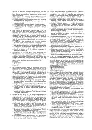 decisión de utilizar la estrategia del portafolio, para ello
piden que los estudiantes reúnan de sus trabajos no sólo
para ¡lustrar, sino también documentar lo que fueron
capaces de realizar.
¿A qué proceso de la estrategia dei portafolio corresponde
la decisión de los docentes?
a) Los estudiantes seleccionan los trabajos para recolectar
nuevas fuentes de Información.
b) Los estudiantes recolectan diversos elementos del
trabajo realizado.
c) Los estudiantes reflexionan sobre el trabajo realizado.
d) Los estudiantes se proyectan y establecen metas,
emitiendo juicios de valor para reelaborar el trabajo
realizado.
9. José, docente de la Institución Educativa “Luz y Vida" del
nivel secundaria está cada vez más asombrado de la
diversidad que presentan sus estudiantes: Características
físicas, cognltivas, afectivas, morales, etc. Este hecho,
obviamente, repercute en las formas particulares de
aprender. José está desesperado porque le es imposible
desarrollar actividades pertinentes. SI usted estuviese en el
lugar de José, ¿qué estrategia utilizaría para atender esta
diversidad?
a) Organizar a los estudiantes con distintos criterios,
haciendo uso de diversos materiales y estrategias.
b) Estandarizar estrategias de enseñanza aprendizaje, lo
que se hace habltualmente en las clases que se planifica.
c) Organizar a los estudiantes, según resultados de la
evaluación de ubicación, y en equipos de trabajo.
d) Atender a todos a través de múltiples estrategias de
enseñanza-aprendizaje.
10. La profesora de Educación Física viene observando que
Elena participa muy poco en las actividades del área, se
muestra a la defensiva y cada día la ve más delgada.
Cuando le pregunta sobre el porqué de esos cambios, ella
contesta que no tiene apetito, pero que además, está muy
subida de peso y por eso no le entra la ropa que tiene: El
caso presenta señales de alerta de un problema de:
a) Disiexla
b) Desnutrición
c) Anorexia
d) Bulímla
11. Los estudiantes del 5to. Grado de Secundaria, con motivo
de las Fiestas Navideñas, solicitan al docente del área de
Formación Cívica y Ciudadana, organizarse para recolectar
ropa o juguetes que sirvan para ayudar a personas más
necesitadas. El docente decide modificar su programación
y elabora un proyecto para aprovechar la inquietud de sus
estudiantes. Forma equipos de trabajo, con distintas
características, para evitar distracciones y/o problemas que
podrían generarse. ¿Qué estrategia debe utilizar el docente
para poder desarrollar este proyecto?
a) Formar equipos de dos integrantes para poder llegar a
un mayor número de domicilios y reunir mayor cantidad
de productos.
b) Formar equipos por afinidad para que actúen con más
confianza y puedan determinar sus funciones.
c) Formar equipos de cuatro integrantes, para cargar los
productos que les donen, pues puede ser en gran
cantidad.
d) Formar equipos de dos integrantes, pero solo de
varones o mujeres, para evitar que puedan formarse
“parejas de enamorados”.
12. El tutor del aula del 2° “C”. de una LE de Cajatambo se
entera por un padre de familia que el estudiante Rodrigo
está recibiendo un tratamiento contra la Tuberculosis y es
presionado para que el estudiante no asista a la LE, al
Indagar el tutor, toma conocimiento que el estudiante está
en la sexta semana de tratamiento. Ante un posible
contagio, ei profesor debe decidir lo siguiente:
a) Informarse con el médico, para determinar con el
médico si puede continuar en clase o recomendar a los
padres de Rodrigo que pueda recuperarse en casa y
reincorporarse posteriormente a la I.E.
b) Ignorar lo manifestado por los padres de familia, pues si
ya pasaron varias semanas y no ha contagiado, significa
que ya no va a contagiar a sus compañeros.
c) Lo mantendría en clase para evitar una denuncia por
discriminación, teniendo cu¡dado9 que no contagie a sus
compañeros,
d) Informarse más sobre la enfermedad, para determinar si
es necesario la suspensión de la asistencia del menor a
clases para que pueda descansar en casa.
13. Sofía es una profesora del área de Matemática que busca
construir la noción de sólidos geométricos en sus
estudiantes. Para ello, ha solicitado que conformen
equipos y traigan algunas cajitas de diversas formas para la
siguiente clase. ¿Cómo debería Sofía realizar la
construcción de dicha noción en sus estudiantes?
a) Informar el aprendizaje a lograr, brindar definiciones y
ejemplos, luego asignar actividades con el material
solicitado, por equipos.
b) Recoger saberes previos y brindar definiciones,
contrastar ambos conocimientos y asignar el desarrollo
de un conjunto de actividades utilizando el material
solicitado.
c) Proponer actividades con el material solicitado, formular
preguntas problematizadora, recoger propuestas y llegar
a conclusiones en plenarlo.
d) Indicar la libre manipulación del material solicitado,
asignar actividades por equipo y pedir que realicen la
exposición de sus hallazgos.
14. El profesor Henry del área de Educación para el Trabajo, ha
planificado una sesión de aprendizaje en la que plantea
como aprendizaje esperado: “Formula el presupuesto de
un proyecto productivo", ¿qué procesos cognltivos
permiten desarrollar en el estudiante esta capacidad?
a) Búsqueda y recepción de la información, selección de la
Información, elaboración de los argumentos y
presentación de los argumentos.
b) Búsqueda y recepción de la información, selección de la
información, interrelación de los elementos.
c) Búsqueda y recepción de la información, identificación
de los elementos, interrelación de los elementos y
presentación de las Interrelaciones.
d) Búsqueda y recepción de la información, identificación
de los elementos y presentación de las interrelaciones.
15. En la I.E. P. “Domingo Mandamiento", el profesor Esteban
dialoga constantemente con sus estudiantes, escucha sus
opiniones y los orienta pertinentemente, lo que le ha
permitido ganarse su confianza y respeto. Este clima de
confianza mutua motiva a que los estudiantes aprendan sin
presión y obtengan buenas calificaciones en el área. De
acuerdo a lo presentado, ¿Cuál es el estilo de comunicación
que práctica el profesor Esteban?
a) Conciliador, permisivo
b) Autoritario, impositivo
c) Tolerante, comunicativo
d) Abierto, participativo
16. En la I.E. Miguel Graú de Paramonga, trabaja la docente
Luisa Venturo Chahua, docente del área de Historia,
Geografía y Economía. Ella tiene un proyecto de visita de
estudios al interior del país con sus estudiantes, porque ha
visto que ellos necesitan estar más unidos en situaciones de
convivencia. Hace una semana ha pedido a sus estudiantes
del 2do. Grado “C” que averigüen y propongan destinos
para su visita de estudios. Pero llegado el día. un buen
grupo decía que no viajaría a la sierra porque allí vive gente
de nivel muy bajo, otro grupo manifestó querer ir a Ancash
para conocer la Cultura Chavln y las tradiciones ancashinas;
un tercer grupo manifestó querer ir a la selva para visitar la
comunidad nativa de los ashaninkas.
¿Qué debería hacer la profesora para solucionar este
conflicto?
a) Les explicaría que conocer el Perú es lindo y que todos
pertenecemos a un país con una herencia multicultural
muy rica de la que debemos identificarnos.
b) Debería proponerles que para satisfacer los deseos de
cada grupo, viajarían, cada año, a un destino propuesto
por ellos, para que lo conozcan conforme son sus
deseos.
c) Proponer a los estudiantes realizar una investigación
para la exposición grupal de las rutas elegidas y luego
que elijan democráticamente una de ellas.
d) Al ver ese conflicto determina ella el lugar a donde
viajarían porque sabe que en esa aula los estudiantes
nunca se ponen de acuerdo, ya que existen estudiantes
sobreprotegidos por sus padres.
17. En una Institución Educativa de la zona rural de la Reglón
trabaja la docente Claudia Zapata. Ella es docente del área
de Comunicación, quien aún no es competente en el
dominio de los nuevos enfoques comunicativos para el
desarrollo de sus sesiones de aprendizaje. En una sesión de
aprendizaje sobre las narraciones orales de leyendas de la
localidad ha observado a Enith que no ha redactado su
 