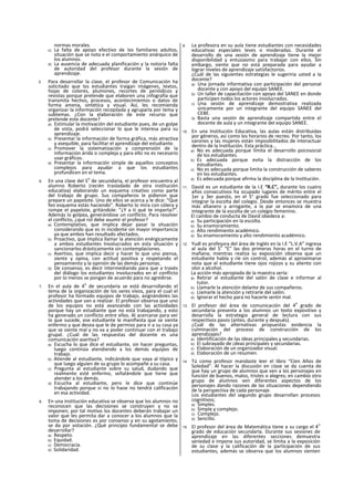 normas morales.
c) La falta de apoyo efectivo de los familiares adultos,
situación que se nota e el comportamiento anárquico de
los alumnos.
d) La ausencia de adecuada planificación y la notoria falta
de autoridad del profesor durante la sesión de
aprendizaje.
5. Para desarrollar la clase, el profesor de Comunicación ha
solicitado que los estudiantes traigan imágenes, textos,
hojas de colores, plumones, recortes de periódicos y
revistas porque pretende que elaboren una ¡nfografía que
transmita hechos, procesos, acontecimientos o datos de
forma amena, sintética y visual. Así, les recomienda
organizar la información recopilada y agruparla por tema y
subtemas. ¿Con la elaboración de este recurso que
pretende este docente?
a) Estimular la motivación del estudiante pues, de un golpe
de vista, podrá seleccionar lo que le interesa para su
aprendizaje.
b) Presentar la información de forma gráfica, más atractiva
y asequible, para facilitar el aprendizaje del estudiante.
c) Promover la sistematización y comprensión de la
Información árida o compleja y para ello no es necesario
usar gráficos.
d) Presentar la información simple de aquellos conceptos
complejos para ayudar a que los estudiantes
profundicen en el tema.
6. En una clase del 5
o
de secundaria, el profesor encuentra al
alumno Roberto (recién trasladado de otra institución
educativa) elaborando un esquema creativo como parte
del trabajo de grupo. Sus compañeros le pidieron que
prepare un papelote. Uno de ellos se acerca y le dice: “Que
feo esquema estás haciendo”. Roberto lo mira con cólera y
rompe el papelote, gritándole: “¿Y a tí qué te importa?".
Además lo golpea, generándose un conflicto. Para resolver
el conflicto, ¿qué rol debe asumir el profesor?
a) Contemplativo, que implica dejar pasar la situación
considerando que es in incidente sin mayor importancia
ya que ambos han resultado afectados.
b) Proactivo, que Implica llamar la atención enérgicamente
a ambos estudiantes Involucrados en esta situación y
sancionarlos drásticamente sin contemplaciones.
c) Asertivo, que implica decir y hacer lo que uno piensa,
siente y opina, con actitud positiva y respetando el
pensamiento y la opinión de las demás personas.
d) De consenso, es decir intermediando para que a través
del diálogo los estudiantes involucrados en el conflicto
por lo menos se pongan de acuerdo para no agredirse.
7. En el aula de 4
o
de secundaria se está desarrollando el
tema de la organización de los seres vivos, para el cual el
profesor ha formado equipos de trabajo, asignándoles las
actividades que van a realizar. El profesor observa que uno
de los equipos no está avanzando con las actividades
porque hay un estudiante que no está trabajando, y esto
ha generado un conflicto entre ellos. Al acercarse para ver
lo que sucede, ese estudiante le manifiesta que se siente
enfermo y que desea que le de permiso para ir a su casa ya
que se siente mal y no va a poder continuar con el trabajo
grupal. ¿Cuál de las respuestas del docente es una
comunicación asertiva?
a) Escucha lo que dice el estudiante, sin hacer preguntas,
luego continúa atendiendo a los demás equipos de
trabajo.
b) Atiende al estudiante, indicándole que vaya al tópico y
que luego alguien de su grupo lo acompañe a su casa.
c) Pregunta al estudiante sobre su salud, dudando que
realmente esté enfermo, señalándole que tiene que
atender a los demás.
d) Escucha al estudiante, pero le dice que continúe
trabajando porque si no lo haoe no tendrá calificación
en esa actividad.
8. En una institución educativa se observa que los alumnos no
reconocen que las decisiones se construyen y no se
imponen; por tal motivo los docentes deberán trabajar un
valor que les permita dar a conocer a los alumnos que la
toma de decisiones es por consenso y en su agotamiento,
se da por votación. ¿Qué principio fundamental se debe
desarrollar?
a) Respeto.
b) Equidad.
c) Democracia.
d) Solidaridad.
9. La profesora en su aula tiene estudiantes con necesidades
educativas especiales leves o moderadas. Durante el
desarrollo de una sesión de aprendizaje tiene la mejor
disponibilidad y entusiasmo para trabajar con ellos. Sin
embargo, siente que no está preparada para ayudar a
lograr niveles de aprendizaje satisfactorios.
¿Cuál de las siguientes estrategias le sugeriría usted a la
docente?
a) Una jornada informativa con participación del personal
docente y con apoyo del equipo SANEE.
b) Un taller de capacitación con apoyo del SANEE en donde
participen todos los actores involucrados.
c) Una sesión de aprendizaje demostrativa realizada
únicamente por un integrante del equipo SANEE del
CEBE.
d) Basta una sesión de aprendizaje compartida entre el
docente de aula y un integrante del equipo SANEE.
10. En una Institución Educativa, las aulas están distribuidas
por géneros, así como los horarios de recreo. Por tanto, los
varones y las mujeres están imposibilitados de interactuar
dentro de la Institución. Esta práctica...
a) No es adecuada porque limita el desarrollo psicosocial
de los estudiantes.
b) Es adecuada porque evita la distracción de los
estudiantes.
c) No es adecuada porque limita la construcción de saberes
en los estudiantes.
d) Es adecuada porque afirma la disciplina de la Institución.
11. David es un estudiante de la I.E “R.C”, durante los cuatro
años consecutivos ha ocupado lugares de mérito entre el
1er y 3er puesto, en el 5° grado fue seleccionado para
integrar la escolta del colegio. Desde entonces se muestra
más altanero y arrogante, a la par se enamora de una
integrante de la escolta de un colegio femenino.
El cambio de conducta de David obedece a:
a) Su participación en la escolta.
b) Su enamoramiento.
c) Alto rendimiento académico.
d) Su enamoramiento y alto rendimiento académico.
12. Yudl es profesora del área de Inglés en la I.E “L.V.A” ingresa
al aula del 5
o
“E” las dos primeras horas en el turno de
mañana; mientras realiza su exposición observa que un
estudiante habla y ríe sin control, además al aproximarse
nota que el estudiante tiene ojos rojizos y su aliento con
olor a alcohol.
La acción más apropiada de la maestra sería:
a) Retirar al estudiante del salón de clase e informar al
tutor.
b) Llamarle la atención delante de sus compañeros.
c) Llamarle la atención y retirarle del salón.
d) Ignorar el hecho para no hacerle sentir mal.
13. El profesor del área de comunicación del 4
o
grado de
secundaria presenta a los alumnos un texto expositivo y
desarrolla la estrategia general de lectura con sus
respectivos pasos (antes, durante y después).
¿Cuál de las alternativas propuestas evidencia la
culminación del proceso de construcción de los
aprendizajes?
a) Identificación de las ideas principales y secundarias.
b) El subrayado de ¡deas principales y secundarias.
c) Elaboración de un organizador visual.
d) Elaboración de un resumen.
14. Tú como profesor mandaste leer el libro “Cien Años de
Soledad”. Al hacer la discusión en clase se da cuenta de
que hay un grupo de alumnos que ven a los personajes en
función de buenos, malos, tristes o alegres; en cambio otro
grupo de alumnos ven diferentes aspectos de los
personajes dando razones de las situaciones dependiendo
de la perspectiva de cada personaje.
Los estudiantes del segundo grupo desarrollan procesos
cognitivos;
a) Simples.
b) Simple y complejo.
c) Complejo.
d) Sencillo.
15. El profesor del área de Matemática tiene a su cargo el 4
o
grado de educación secundarla. Durante sus sesiones de
aprendizaje en las diferentes secciones demuestra
seriedad e impone sus autoridad, se limita a la exposición
de su clase y la calificación de la participación de sus
estudiantes, además se observa que los alumnos sienten
 