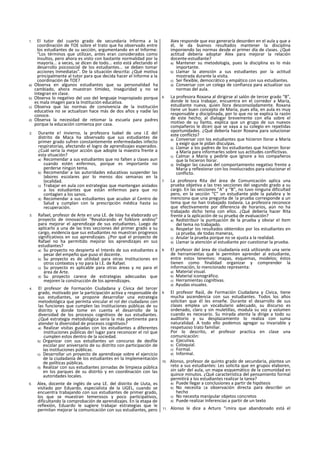 1. El tutor del cuarto grado de secundaria Informa a la
coordinación de TOE sobre el trato que ha observado entre
los estudiantes de su sección, argumentando en el Informe:
“Los términos que utilizan, antes eran considerados como
insultos, pero ahora es visto con bastante normalidad por la
mayoría... a veces, se dicen de todo... esto está afectando el
desarrollo psicosocial de los estudiantes... se deben tomar
acciones Inmediatas". De la situación descrita: ¿Qué motiva
principalmente al tutor para que decida hacer el Informe a la
coordinación de TOE?
a) Observa en algunos estudiantes que su personalidad ha
cambiado, ahora muestran timidez, Inseguridad y no se
Integran en clase.
b) Observa lo negativo del uso del lenguaje Inapropiado porque
es mala imagen para la Institución educativa.
c) Observa que las normas de convivencia de la institución
educativa no se actualizan hace más de dos años y nadie las
conoce.
d) Observa la necesidad de retomar la escuela para padres
porque la educación comienza por casa.
2. Durante e! invierno, la profesora Isabel de una i.E del
distrito de Maca ha observado que sus estudiantes de
primer grado sufren constantemente enfermedades infecto
respiratorias, afectando el logro de aprendizajes esperados.
¿Cuál seria la mejor acción que adopte la maestra frente a
esta situación?
a) Recomendar a sus estudiantes que no falten a clases aun
cuando estén enfermos, porque es importante no
perderse ningún tema.
b) Recomendar a las autoridades educativas suspender las
labores escolares por lo menos dos semanas en la
localidad.
c) Trabajar en aula con estrategias que mantengan aislados
a los estudiantes que están enfermos para que no
contagien a los sanos.
d) Recomendar a sus estudiantes que acudan al Centro de
Salud y cumplan con la prescripción médica hasta su
recuperación.
3. Rafael, profesor de Arte en una LE. de Islay ha elaborado un
proyecto de innovación “Revalorando el folklore andino"
para mejorar el aprendizaje de sus estudiantes. Luego de
aplicarlo a una de las tres secciones del primer grado a su
cargo, evidencia que sus estudiantes no muestran progresos
significativos en sus aprendizajes. ¿Por qué el proyecto de
Rafael no ha permitido mejorar los aprendizajes en sus
estudiantes?
a) Su proyecto no despierta el Interés de sus estudiantes a
pesar del empeño que puso el docente.
b) Su proyecto es de utilidad para otras Instituciones en
otros contextos y no para la I.E. de Rafael.
c) Su proyecto es aplicable para otras áreas y no para el
área de Arte.
d) Su proyecto carece de estrategias adecuadas que
mejoren la construcción de los aprendizajes.
4. El profesor de Formación Ciudadana y Cívica del tercer
grado, motivado por la participación activa y responsable de
sus estudiantes, se propone desarrollar una estrategia
metodológica que permita vincular el rol dei ciudadano con
las funciones que cumplen las Instituciones públicas de su
distrito y donde tome en cuenta el desarrollo de la
diversidad de los procesos cognitivos de sus estudiantes.
¿Qué estrategia metodológica seria la más pertinente para
atender la diversidad de procesos cognitivos?
a) Realizar visitas guiadas con los estudiantes a diferentes
instituciones públicas de! lugar para reconocer el rol que
cumplen estos dentro de la sociedad.
b) Organizar con sus estudiantes un concurso de desfile
escolar por aniversario de su distrito con participación de
las instituciones públicas.
c) Desarrollar un proyecto de aprendizaje sobre el ejercicio
de la ciudadanía de los estudiantes en la Implementación
de políticas públicas.
d) Realizar con sus estudiantes jornadas de limpieza pública
en los parques de su distrito y en coordinación con las
autoridades locales.
5. Alex, docente de inglés de una LE. del distrito de Lluta, es
visitado por Eduardo, especialista de la UGEL, cuando se
encuentra trabajando con sus estudiantes de primer grado,
los que se muestran temerosos y poco participativos,
dificultando la comprobación de aprendizajes. En la etapa de
reflexión, Eduardo le sugiere trabajar estrategias que le
permitan mejorar la comunicación con sus estudiantes, pero
Aiex responde que eso generaría desorden en el aula y que a
él, le da buenos resultados mantener la disciplina
imponiendo las normas desde eí primer día de clases. ¿Qué
actitud debería adoptar Alex para mejorar la relación
docente-estudlante?
a) Mantener su metodología, pues la disciplina es lo más
importante.
b) Llamar la atención a sus estudiantes por la actitud
mostrada durante la visita.
c) Ser flexible, democrático y empático con sus estudiantes.
d) Conversar con un colega de confianza para actualizar sus
normas del aula.
6. La profesora Roxana al dirigirse al salón de tercer grado “B”,
donde le toca trabajar, encuentra en el corredor a María,
estudiante nueva, quien llora desconsoladamente. Roxana
tiene un buen concepto de María, pues ella, en aula es muy
responsable y disciplinada, por lo que no se explica la razón
de este hecho; al dialogar brevemente con ella sobre el
motivo de su llanto, explica que un grupo de sus nuevos
compañeros le dicen que se vaya a su colegio en repetidas
oportunidades. ¿Qué debería hacer Roxana para solucionar
este conflicto?
a) Conversar con los estudiantes que hicieron llorar a María
y exigir que le pidan disculpas.
b) Llamar a los padres de los estudiantes que hicieron llorar
a María para informarles sobre sus actitudes conflictivas.
c) Calmar a María y pedirle que Ignore a los compañeros
que la hicieron llorar.
d) Indagar las causas del comportamiento negativo frente a
María y reflexionar con los involucrados para solucionar el
conflicto.
7. La profesora Rita del área de Comunicación aplica una
prueba objetiva a las tres secciones del segundo grado a su
cargo. En las secciones “A" y “B”, no tuvo ninguna dificultad
pero, en la sección “C” un estudiante pide la palabra y le
menciona que una pregunta de !a prueba corresponde a un
tema que no han trabajado todavía. La profesora reconoce
que efectivamente por diferencia de horarios, aún no ha
trabajado dicho tema con ellos. ¿Qué debería hacer Rita
frente a la aplicación de su prueba de evaluación?
a) Redistribuir la puntuación de la prueba y obviar el ítem
del tema no trabajado.
b) Respetar los resultados obtenidos por los estudiantes en
¡a prueba, de todas maneras,
c) Anular la prueba porque no se ajusta a la realidad.
d) Llamar ia atención al estudiante por cuestionar la prueba.
8. El profesor del área de ciudadanía está utilizando una serie
de herramientas que le permiten aprender al estudiante,
entre estos tenemos: mapas, esquemas, modelos; éstos
tienen como finalidad organizar y comprender la
información, lo mencionado representa:
a) Material visual.
b) Material iconográfico.
c) Herramientas cognltivas.
d) Ayudas visuales.
9. El profesor Raúl, de Formación Ciudadana y Cívica, tiene
mucha ascendencia con sus estudiantes. Todos los años
solicitan que él les enseñe. Durante el desarrollo de sus
clases emplea un vocabulario adecuado, su discurso es
ordenado, claro y sin muletillas, modula su voz y volumen
cuando es necesario. Su mirada atenta la dirige a todo su
auditorio y su desplazamiento lo realiza con suma
naturalidad. A todo ello podemos agregar su Invariable y
respetuoso trato familiar.
Por lo descrito, el profesor practica en clase una
comunicación:
a) Ejecutiva.
b) Coloquial.
c) Formal.
d) Informal.
10. Alonso, profesor de quinto grado de secundaria, plantea un
reto a sus estudiantes: Les solicita que en grupos elaboren,
sin salir del aula, un mapa esquemático de la comunidad en
quince minutos. ¿Qué característica del pensamiento formal
permitirá a los estudiantes realizar la tarea?
a) Puede llegar a conclusiones a partir de hipótesis
b) No necesita ¡a observación directa para describir un
hecho
c) No necesita manipular objetos concretos
d) Puede realizar Inferencias a partir de un texto
11. Alonso le dice a Arturo “¡mira que abandonado está el
 
