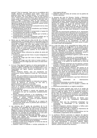 parque!". Éste le responde, “pero eso es un problema del
alcalde. Nosotros no podemos hacer nada". “Claro que
podemos hacer algo" le replica Alonso, “si el parque está
lleno de basura, nos hará daño a todos los que vivimos
cerca”. Tienes razón, concluyó Arturo, pero necesitamos de
mucha ayuda. Buscaremos a los compañeros del aula: Juan,
Pedro y Jorge y estaremos listos ya que tenemos la
autorización de nuestros padres y del colegio". A la semana
siguiente el grupo de los cinco compañeros realizan juntos
una jornada de limpieza del parque.
¿Cuál es la calificación precisa de la actuación de los cinco
compañeros de limpiar el parque?
a) Comportamiento social de los estudiantes que fortalece
los vínculos familiares en la I.E.
b) Comportamiento orientado a comprometer el apoyo de
los compañeros para ayudar al alcalde.
c) Comportamiento social que es elevado por la familia y
reconocido por la I.E y el alcalde.
d) Comportamiento aceptado socialmente avalado por la
familia, la I.E e influye en los compañeros de aula.
12. María, que es madre de tres niños de 08. 10 y 12 años,
respectivamente, ha decidido dejar la comunidad nativa de
Shushunga y trasladar a sus hijos a la I.E “Técnico Científico e
Industrial" de Bagua. Ella tiene que trabajar mucho para
obtener los Ingresos necesarios y poder atender a sus hijos.
Cuando llegan a la nueva institución educativa, los niños
entran al aula con cierto recelo y timidez, siendo objeto de
burlas por sus compañeros, quienes no les brindan un
recibimiento cordial.
¿A qué factores hacen referencia las señales de alerta del
caso descrito?
a) Factores de riesgo que dan Inicio a la pera malograda en
sus estudiantes.
b) Factores de riesgo que dan inicio al abuso y chantaje
sexual escolar.
c) Factores de riesgo que dan inicio al acoso escolar o
bullyng.Factores de riesgo que dan inicio a la clave entre
estudiantes.
13. En la I.E “Ellas Aguirre” Ingenio, en cierta oportunidad, se
escuchó el siguiente diálogo entre el profesor Marco y la
profesora Andrea, ambos del área de Matemática y muy
responsables por lograr mejores aprendizajes en sus
estudiantes.
Marco: Profesora Andrea. ayer mis estudiantes me
cuestionaron mucho respecto al tema de “Las funciones
lineales .
Andrea: ¡Ah!, ese problema lo tuve el año pasado. Por eso
este año plarifiqué comenzar proponiendo un experimento
relacionando longitud y tiempo.
Marco: No se me había ocurrido.
Andrea: los estudiantes registran en Intervalos de tiempo,
cuanto de distancia se consume en una vela y,
posteriormente lo registran en una tabla.
Marco: Es Interesante, lo voy a poner en práctica.
¿Cuál es el aspecto positivo más importante de esta
situación que permita la construcción de los aprendizajes
en los estudiantes?
a) El proceso de reflexión e Interés det docente por
preocuparse de que ios estudiantes verdaderamente
aprendan.
b) Porque permitirá enfrentar a los estudiantes a una
situación problemática que genere un reto en ellos.
c) Porque al utilizar material concreto permitirá
interpretar, comprender y poner en práctica diversos
procedimientos I matemáticos.
d) El proceso permitirá el desarrollo de un espacio de
comunicación fluida entre os jóvenes para reconocer y
plantear sus ¡deas.
14. Los alumnos del 4
o
grado de secundaria de la I.E
“Amazonas” de la localidad de El Muyo se han percatado
que durante el último mes del año escolar se tiene la
llegada de muchos visitantes extranjeros, con este motivo
le piden al profesor de Historia, Geografía y Economía que
programe una actividad de aprendizaje en el aula para
desarrollar un tema relacionado a esta realidad.
¿Cuál es la estrategia más adecuada que debe aplicar el
docente para atender las necesidades de desarrollo
cognitivo de los adolescentes?
a) Deliberar sobre la aplicación de encuestas en la localidad
y realizar la sistematización de los resultados.
b) Deliberar a partir de la Indagación la forma de vida de
los visitantes extranjeros.
c) Deliberar sobre el maltrato a turistas producidos en
otros lugares del país.
d) Deliberar sobre las visitas de turistas con los padres de
familia y docentes.
15. La docente del área de Persona, Familia y Relaciones
Humanas ha iniciado su sesión de aprendizaje a la hora
indicada según su horario de clases. La sesión de aprendizaje
a desarrollar se titula: "Analiza situaciones que favorecen el
desarrollo de la autoestima”. Cuando está organizando los
equipos de trabajo, un grupo de alumnos inician una
discusión acalorada, llegando incluso a las agresiones
verbales. La docente con voz serena les pide que se calmen,
que tomen asiento y luego los escucha a cada uno de ellos
Indicándoles que ella está para brindarles el apoyo que
necesiten.
¿Qué estilo de comunicación predomina en la .ntervención
que realiza la docente ante la discusión de los estudiantes? a
Estilo de comunicación que permite decir a, docente lo que
piensa de los hechos sin tomar en cuenta las necesidades de
ios estudiantes, b Estío de comunicación que permite dejar
pensar y hacer de manera libre a los estudiantes, el Estilo de
comunicación que permite mostrar un adecuado nivel de
afecto y tolerancia a los estudiantes, d Estilo de
comunicación que permite demostrar quien posee el poder
en el aula f-ente a los estudiantes.
16 En e mes de mayo, en la comunidad de Santa maría se
evidenció -la presencia de ■grafitis" en las paredes de las
calles con símbolos que aludían a la presencia de pandillas.
Las autoridades alertaron sobre este hecho a la población.
Una vez identificada la pandilla determinaron a qué
institución educativa pertenecían los estudiantes, dando a
conocer esta situación a los profesores y directivos.
¿Qué oportunidad de aprendizaje se genera a partir de esta
situación de conflicto?
a) Director y docentes muestran su preocupación por la
forma de comportamiento asumido por los estudiantes.
b) Director y docentes reajustan el reglamento Interno y
hacen llamar a los padres de familia para la firma de
compromisos.
c) Director y docentes conversan con los alumnos, asumen
acuerdos y buscan apoyo de otras organizaciones para
fortalecer sus competencias ciudadanas.
17. Director y docentes deciden disminuir dos puntos en el
calificativo dé comportamiento y firma de compromisos.El
profesor Víctor del área de Educación Religiosa, luego de
desarrollar una sesión de aprendizaje sobre la “Fe de los
Cristianos", comunica al grupo de alumnos que van a ser
evaluados a través del análisis, realización de Inferencias y
determinación de conclusiones.
¿Cuál es la estrategia de evaluación a que hace referencia el
profesor Víctor?
a) Situaciones presentadas en observaciones
espontaneas.
b) Situaciones presentadas en pruebas de ejecución.
c) Situaciones presentadas para el estudio y análisis de
casos.
d) Situaciones presentadas en un registro anecdótico.
18. Walter es un joven inquieto que cursa el 4° grado de
secundaria Todos los años ha pasado con lo justo y este año
corre el riesgo de repetir. Él es un excelente cocinero y
piensa hacer de la gastronomía su profesión. Sin embargo,
los dos años que le falta cursar le parecen una pérdida de
tiempo pues no le ve sentido estudiar tantas asignaturas que
considera “no le servirán para nada".
¿Cómo podrían hacer los docentes de Walter para
desarrollar en él y sus compañeros aprendizajes
significativos?
a) Deberían dejar que los estudiantes propongan sus
contenidos, la metodología y los productos de
aprendizaje.
b) Deberían programar sesiones dinámicas y lúdlcas para
mantener la motivación por los estudios.
c) Deberían hablar con ellos y mostrar la importancia de
cada asignatura para sus labores futuras.
d) Deberían enlazar los contenidos a desarrollarse con las
necesidades y expectativas de los estudiantes.
19. La profesora Martina promueve la vigencia de algunas
consideraciones comunicativas en el aula. Ella considera que
los estudiantes deben expresar sus ¡deas y emociones de
manera respetuosa y tolerante. Los errores que puede haber
en las ¡nterrelaclones no deben ser causa de sanción, puesto
que están aprendiendo a ¡nteractuar. Además, deben
expresar libremente lo que les Incomoda y cambiar de
opinión cuando consideren sea necesario.
 