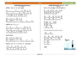 Página 100
Cesar Díaz Tiza VARIOS Cancionero - Alabanza
DESESPERADO (Danilo Montero)
Tu Amor
INTRO: B m, G, D, A (4 veces)
D A G B m A G
Desesperado estoy buscando de tu amor, te necesito más
D A G B m A G
Quiero decirte cuanto te amo mi señor, te adoro más y más.
E m Fa# m G A E m Fa# m G A
Y en tu verdad caminare, y a tus brazos correré.
B m G D A B m A G
Bajo tus alas estaré, tu mano tomare
E m Fa #m G A E m G A
Me quedare muy junto a ti, no me importa lo que pueda suceder.
PUENTE: B m – G – D – A
D A G B m A G
Desesperado estoy buscando de tu amor, te necesito más
D A G B m A G
Quiero decirte cuanto te amo mi señor, te adoro más y más.
E m Fa# G A E m Fa# m G A
Y en tu verdad caminare, y a tus brazos correré.
Coro (2 veces)
B m G D A B m A G
Bajo tus alas estaré, tu mano tomare
E m Fa #m G A E m G A
Me quedare muy junto a ti, no me importa lo que pueda suceder.
Guitarra: B m – G – A – D / B m – G – A (3 Veces)
E m G A E m G A
Y en tu verdad caminare, y a tus brazos correré
B m G D A B m G D A
Y en tu verdad caminare, y a tus brazos correré.
QUIERO PROCLAMAR (Sígueme – 2002)
Sígueme
Intro: // E b, Eb Maj7, C m, G #, G# m //
Eb Bb Cm G# Cm F m Bb
Quiero proclamar, que Tú eres mi gozo
Eb Bb Cm G# Cm Fm Bb
Mi felicidad, mi mejor sonrisa.
Cm Bb G# F m E b Bb
Que hoy estoy completo, pues llegaste Tú
Cm Bb G# F G#
Que hoy estoy completo, pues Tú eres.
Eb Eb/D Cm G# G#m
Mi Señor, mi fuerza, mi guía
Eb Eb/D Cm
Mi Señor, mi Padre
G# Eb
El dueño de mi Amor.
(Se repite y después haces esto en el coro)
G# Cm
El dueño de mi Amor.
Cm Bb G# F m E b Bb
Que hoy estoy completo, pues llegaste Tú
Cm Bb G# F G#
Que hoy estoy completo, pues Tú eres.
F G#
Pues Tú eres.......
F G#
Pues Tú eres.......
CORO.
 