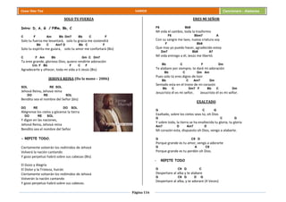 Página 116
Cesar Díaz Tiza VARIOS Cancionero - Alabanza
SOLO TU FUERZA
Intro: D, A, G / F#m, Bb, C
C F Am Bb Dm7 Bb C F
Solo tu fuerza me levantará, solo tu gracia me sostendrá
Bb C Am7 D Bb C F
Solo tu espíritu me guiara, solo tu amor me confortará (Bis)
C F Am Bb Gm C Dm7
Tu eres grande, glorioso Dios, quiero rendirte adoración
Cm F Bb F C F
Agradecerte y ofrecer, toda mi vida a ti Jesús (Bis)
JEHOVA REINA (Da la mano – 2006)
SOL RE SOL
Jehová Reina, Jehová reina
DO RE SOL
Bendito sea el nombre del Señor (bis)
DO RE DO SOL
Alégrense los cielos y gócense la tierra
DO RE SOL
Y digan en las naciones,
Jehová Reina, Jehová reina
Bendito sea el nombre del Señor
- REPITE TODO.
Ciertamente volverán los redimidos de Jehová
Volverá la nación cantando
Y gozo perpetuo habrá sobre sus cabezas (Bis)
El Gozo y Alegría
El Dolor y la Tristeza, huirán
Ciertamente volverán los redimidos de Jehová
Volverán la nación cantando
Y gozo perpetuo habrá sobre sus cabezas.
ERES MI SEÑOR
F6 Bb9
Mi vida el cambio, toda la trasformo
F6 Bbm7 A
Con su sangre me lavo, nueva criatura soy
F Bb9
Que mas yo puedo hacer, agradecido estoy
Dm7 Bb9 A7
Mi vida entrego a él, Jesús me libertó.
Bb C F Dm
Te alabare por siempre, te daré mi adoración
Bb C Dm Am
Pues solo tú eres digno de loor
Bb C Am7 Dm
Sentado esta en el trono de mi corazón
Bb C Dm7 F Bb C Dm
Jesucristo él es mi señor, Jesucristo él es mi señor.
EXALTADO
G C G
Exaltado, sobre los cielos seas tú, oh Dios
G C G
Y sobre toda, la tierra se ha enaltecida tu gloria, tu gloria
Am7 D Am7 D
Mi corazón esta, dispuesto oh Dios, vengo a alabarte.
G C9 D
Porque grande es tu amor, vengo a adorarte
G A C9
Porque grande es tu perdón oh Dios.
- REPITE TODO
G C9 G C
Despertare al alba y te alabare
G C9 G D G
Despertare al alba, y te adorare (4 Veces)
 