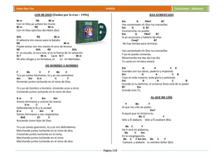 Página 118
Cesar Díaz Tiza VARIOS Cancionero - Alabanza
CON MI DIOS (Unidos por la cruz – 1996)
Mi m RE Mi m
Con mi Dios yo saltare los muros
Mi m RE Mi m
Con mi Dios ejércitos derribare (bis)
SOL RE Mi m
El adiestra mis manos para la batalla
RE Mi m
Puedo tomar con mis manos el arco de bronce
RE SOL RE SOL
El es escudo, la roca mía, el es la fuerza de mi salvación
SI 7 Mi m La m SI 7 Mi m
Mi alto refugio y mi fortaleza, el es mi libertador.
DE HOMBRO A HOMBRO
F Bb C F Bb C
Tú y yo somos hermanos, tú y yo nos animamos
Am Dm G m C F
Sirviendo juntos luchando en el reino de Dios.
Tú y yo de hombro a hombro, sirviendo unos a otros
Creciendo juntos luchando en el reino de dios
G m C Am Dm
Somos hermanos y unimos las manos
G m C F
Defendiendo la fe y la verdad
G m C Am D
Somos hermanos y nos respetamos
Bb9 G7 C
Actuando como hijos de Dios.
Tú y yo somos guerreros, tú y yo nos defendemos
Marchando juntos luchando en el reino de dios.
Creciendo juntos luchando en el reino,
Marchando juntos luchando en el reino
Marchando juntos luchando en el reino de dios.
HAS AUMENTADO
Em G F#m7 B7
Has aumentado oh Dios tus maravillas
Em G A B7
Enumerarlas no puedo,
Em G F#m7 B7
Si yo anunciare y hablare de ellas
Cmaj7 B7
No hay tiempo para terminar.
Has aumentado oh Dios tus maravillas
Y ya no puedo contarlas,
Misericordia me das día tras día
Tu canto en mi boca estará.
Em G A C D
Grandes son tus obras, poderío y majestad
Em G A C B
Tuyo es todo imperio, toda gloria y potestad,
Em G A C B
Grande es tu dominio, el universo lleno está de tu poder
B7 Em
Grande eres Tú.
AL QUE ME CIÑE
F Bb F
Al que me ciñe de poder,
Dm7
A aquel que mi Victoria es,
Bb C F
Sólo a Él alabaré, Sólo a Él exaltaré (Bis)
Bb C F
De ti será mi alabanza,
Bb C Dm
En la congregación,
Bb C F Am Dm Bb C F
Cantaré, y alabaré, tu nombre Señor (Bis)
 