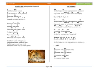 Página 150
Cesar Díaz Tiza VARIOS Cancionero - Alabanza
BLANCO SERE (Conquistando Fronteras)
D B m
Santifícame, limpia lo oculto
A G A D
Quita las cosas que no son gratas a ti
D B m
Purifícame, destruye la ira
A G A D
Lava todo en mí para ser grato a ti
G A
Blanco seré como nieve
D G
Puro seré como el oro
E m A D
Mi corazón Jesús te quiere alabar
G A
Te doy mi vida señor
D G
Tomo mi cruz y te sigo
E m A D
Mi corazón Jesús te quiere alabar.
Santifícame tu eres mi luz y mi gua
Para saber agradarte solo a ti mi señor
Purifícame yo necesito tu luz en mi
Para que la maldad huya y te pueda agradar.
ESCUCHANOS
SOL DO SOL
Bendito los que moran en ti, porque siempre te alabaran
DO La m RE SOL
Cuya fuente esta en ti, en Dios esta su corazón (Bis)
Inst: // D, A, Bm, G //
RE SOL RE
Bendito los que moran en ti, porque siempre te alabaran
SOL Mi m LA RE
Cuya fuente esta en ti, en Dios esta su corazón (Bis)
(RE) SOL LA Si m LA
Iremos de poder en poder, hasta que su rostro ver.
RE LA Si m SOL
Escúchanos, oh Dios poderoso
RE LA Si m SOL
Bendice hoy nuestra tierra, al adorar (bis)
Guitarra: // D,G,D, G, Em, A, D //
Saxofón: // D, G, D, G, Em, A, D //
Bendito los que moran en ti, porque siempre te alabaran…
- CORO.
RE LA
Porque eres santo, porque eres santo
Si m SOL
Porque eres santo, Dios (4 veces)
RE LA
Tu eres santo, tu eres santo
Si m SOL
Tu eres santo, Dios (6 Veces)
 