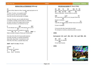 Página 162
Cesar Díaz Tiza VARIOS Cancionero - Alabanza
REINAS POR LA ETERNIDAD (Hillsong)
C9
Bueno es Dios, Bueno es Dios, Cuando nada hay bueno en mí
G9 C9
Tu amor, Tu amor, no se puede resistir.
Eres luz, Eres luz, Aun en la oscuridad
Eres fiel, Eres fiel, Has borrado mi maldad.
Eres paz, Eres paz, aun en medio del temor
La verdad, la verdad, Cuando ando en confusión,
La razón, la razón, De mi gozo está en Jesús
El venció, El venció, a la muerte en la cruz.
C G/B Am7
Tú me abrazas con tu amor, Me abrazas con tu amor
G9 F
Tu gracia me encontró, Cambió mi corazón
Am G F Am G FMaj7 C
Nada se puede comparar, Reinas por la eternidad.
Eres más, Eres más, De lo que puedo expresar
Eres Rey, Eres Rey, La creación proclamará
Aquí estás, Aquí estás, Tu presencia es real
Eres Dios, Eres Dios, Lo pasado dejo atrás.
INST: Am F C G Am / F C G
PUENTE
Am F
mi corazón, Te cantará
C G Am7
Jesús, Jesús (4 VECES)
VIVE MI SALVADOR (CF. Nueva Vida)
DO SOL FA DO SOL FA DO
Reina Dios por siempre, el mundo oirá de su poder
DO SOL FA DO SOL SIb
Hoy los redimidos, cantan juntos la canción.
DO9 Lam7 FA
Yo se que vive mi señor, en el, me paro firme hoy
DO
El vive mi salvador,
DO9 Lam7 FA
Cada día una oportunidad, de decir Jesús es la verdad
DO
El vive mi salvador.
El rey vino del cielo, huye toda oscuridad
Por siempre en victoria, cantamos juntos la canción.
- CORO.
Instrumental: DO, Lam7, SIb, SOL / DO, Lam7 MIb, SIb
DO Lam SIb
El vive hoy, mi salvador
SOL
El vive hoy (4 veces)
- CORO.
 
