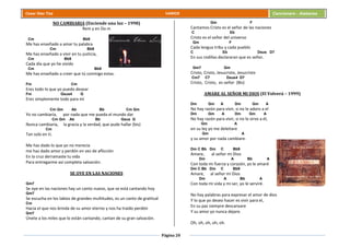 Página 20
Cesar Díaz Tiza VARIOS Cancionero - Alabanza
NO CAMBIARIA (Enciende una luz – 1998)
Rem y en Do m
Cm Bb9
Me has enseñado a amar tu palabra
Cm Bb9
Me has enseñado a vivir en tu justicia,
Cm Bb9
Cada día que yo he vivido
Cm Bb9
Me has enseñado a creer que tú conmigo estas.
Fm Cm
Eres todo lo que yo puedo desear
Fm Gsus4 G
Eres simplemente todo para mí
Cm Gm Ab Bb Cm Gm
Yo no cambiaría, por nada que me pueda el mundo dar
Cm Gm Ab Bb Gsus G
Nunca cambiaria, la gracia y la verdad, que pude hallar (bis)
Cm
Tan solo en ti.
Me has dado lo que yo no merecía
me has dado amor y perdón en vez de aflicción
En la cruz derramaste tu vida
Para entregarme así completa salvación.
SE OYE EN LAS NACIONES
Gm7
Se oye en las naciones hay un canto nuevo, que se está cantando hoy
Gm7
Se escucha en los labios de grandes multitudes, es un canto de gratitud
Cm
Hacia el que nos brinda de su amor eterno y nos ha traído perdón
Gm7
Únete a los miles que lo están cantando, cantan de su gran salvación.
Gm F
Cantamos Cristo es el señor de las naciones
C Eb
Cristo es el señor del universo
Gm F
Cada lengua tribu y cada pueblo
C Eb Dsus D7
En sus rodillas declararan que es señor.
Gm7 Gm
Cristo, Cristo, Jesucristo, Jesucristo
Cm7 C7 Dsus4 D7
Cristo, Cristo, es señor (Bis)
AMARE AL SEÑOR MI DIOS (El Volverá – 1999)
Dm Gm A Dm Gm A
No hay razón para vivir, si no le adoro a el
Dm Gm A Dm Gm A
No hay razón para vivir, si no le sirvo a él,
Gm A
en su ley yo me deleitare
Gm A
y su amor por nada cambiare.
Dm C Bb Dm C Bb9
Amare, al señor mi Dios
Dm A Bb A
Con toda mi fuerza y corazón, yo le amaré
Dm C Bb Dm C Bb9
Amare, al señor mi Dios
Dm A Bb A
Con toda mi vida y mi ser, yo le serviré.
No hay palabras para expresar el amor de dios
Y lo que yo deseo hacer es vivir para el,
En su paz siempre descansare
Y su amor yo nunca dejare.
Oh, oh, oh, oh, oh.
 