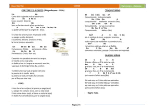 Página 44
Cesar Díaz Tiza VARIOS Cancionero - Alabanza
PERTENEZCO A CRISTO (Rio poderoso - 1996)
Cm Bb
Como león rugiente anda el adversario
Cm Eb G Ab G
busca a quien devorar;
Cm Bb
Mas ya fue derrotado y hoy yo declaro:
G G7 Bb G Cm, Cm Bb Cm
su poder perdió por la sangre de Jesús.
El Cristo fue a la cruz con mi pecado en Él,
su sangre y vida derramó,
Escúchame, declaro, Cristo es el Rey,
la tierra tomo en posesión.
Cm Bb Cm Bb Cm Bb Cm
Pertenezco a Cristo, pertenezco a Dios,
Cm Bb Cm Bb G
Pertenezco a Cristo, libre soy.
Clavando mis pecados derramó su sangre,
el triunfo en la cruz selló;
el diablo al ver la sangre se encontró vencido,
supo que el domingo Cristo iba a volver.
Tembló la tierra y todo el poder del cielo
la puerta de la tumba abrió,
la piedra se rodó, el Hades fue vencido
por el Rey que vive hoy.
- CORO.
Cristo fue a la cruz (eco) el precio ya pago (eco)
La sangre me compro (eco), con su vida (eco)
Cristo reina ahora (eco), el tiene su victoria (eco)
El diablo fue vencido (eco), por la sangre (eco).
CONQUISTANDO
A7 Dm C Dm Gm A7
Conquistando todo principado
Dm C Dm Gm A
conquistando exaltando a nuestro Dios,
Dm C Dm Gm A7
Conquistando, su luz anunciamos
Bb Gm C A7 Dm
Conquistando, aleluya (Bis)
Gm7 A C Dm C Dm
en el nombre de Jesús su poder tenemos,
Gm7 Bb A
todo espíritu de maldad en su nombre huirá,
Gm7 Bb
rompemos cadenas, atamos al diablo,
Dm C Dm Gm Bb A7
tomamos autoridad, porque Cristo reina en majestad.
GRACIAS SEÑOR
G9 C G C G
Gracias a Dios, en Él la victoria está,
Am D Em A C
gracias a Dios, en Él la victoria está,
G9 C B B7 Em
gracias a Dios, en Él la victoria está,
F C Eb F G (2ª vez: G C9)
por nuestro Señor Jesús (Bis)
En todo soy, en Cristo más que vencedor,
En todo soy, en Cristo más que vencedor,
en todo soy, en Cristo más que vencedor,
por nuestro Señor Jesús.
- Repite todo.
 