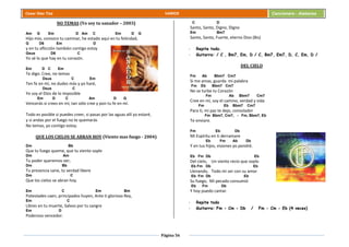 Página 56
Cesar Díaz Tiza VARIOS Cancionero - Alabanza
NO TEMAS (Yo soy tu sanador – 2003)
Am G Em D Am C Em D G
Hijo mío, conozco tu caminar, he estado aquí en tu felicidad,
G D6 Em D
y en tu aflicción también contigo estoy
Gsus D6 C
Yo sé lo que hay en tu corazón.
Em D C Em
Te digo: Cree, no temas
Dsus C Em
Ten fe en mí, no dudes más y yo haré,
Dsus C
Yo soy el Dios de lo imposible
Em D C Am D G
Vencerás si crees en mí, tan sólo cree y pon tu fe en mí.
Todo es posible si puedes creer, si pasas por las aguas allí yo estaré,
y si andas por el fuego no te quemarás
No temas, yo contigo estoy.
QUE LOS CIELOS SE ABRAN HOY (Viento mas fuego - 2004)
Dm Bb
Que tu fuego queme, que tu viento sople
Dm Am
Tu poder queremos ver,
Dm Bb
Tu presencia sane, tu verdad libere
Dm C
Que los cielos se abran hoy.
Em C Em Bm
Potestades caen, principados huyen, Ante ti glorioso Rey,
Em C
Libres en tu muerte, Salvos por tu sangre
Em D
Poderoso vencedor.
C D
Santo, Santo, Digno, Digno
Em Bm7
Santo, Santo, Fuerte, eterno Dios (Bis)
- Repite todo.
- Guitarra: / C , Bm7, Em, D / C, Bm7, Em7, D, C, Em, D /
DEL CIELO
Fm Ab Bbm7 Cm7
Si me amas, guarda mi palabra
Fm Eb Bbm7 Cm7
No se turbe tu Corazón
Fm Ab Bbm7 Cm7
Cree en mí, soy el camino, verdad y vida
Fm Eb Bbm7 Cm7
Para ti, mi paz te dejo, consolador
Fm Bbm7, Cm7, - Fm, Bbm7, Eb
Te enviare.
Fm Eb Db
Mi Espíritu en ti derramare
Eb Fm Ab Db
Y en tus hijos, visiones yo pondré.
Eb Fm Db Eb
Del cielo, Un viento recio que soplo
Eb Fm Db Eb
Llenando, Todo mi ser con su amor
Eb Fm Db Eb
Su fuego, Mi pecado consumió
Eb Fm Db
Y hoy puedo cantar.
- Repite todo
- Guitarra: Fm - Cm - Db / Fm - Cm - Eb (4 veces)
 