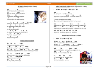 Página 58
Cesar Díaz Tiza VARIOS Cancionero - Alabanza
MI DESEO (Yo soy tu paz – 2004)
F# B9
En tierra seca, tú eres Consuelo
F# BMj7
Eres mi amado, mi bien, mi deseo
D#m7 B9
Te necesito de ti estoy sediento
G# C#9
Sólo tu mano me da el sustento.
D E A D E A (F#m)
De lo alto descendió, tu Espíritu, oh Dios
D E C#m D
Al desierto en campo fértil torno
Bm7 E A
Le dio un nuevo color,
D E A D E A
el reposo y la paz, en sus alas él traerá
D E C#m D
Y arroyos de agua me dará
E A
Y viviré en seguridad.
MI SOCORRO Y MI BIEN
MI LA SI Do#m
Yo alzare mis ojos a los montes
MI LA SI Do#m
De donde vendrá, mi socorro y mi ayuda
MI LA SI Do#m MI LA SI Do#m
Habitare al abrigo del altísimo, bajo su sombra, yo morare.
SI LA Do#m SI LA Do#m
Mi socorro y mi bien, fortaleza de los siglos
SI LA Do#m SI LA
Mi socorro viene del Señor
MI LA SI
El me guarda y me da paz.
AMOR SIN CONDICIÓN (Gozo en tu presencia – 2005)
- INTRO: Mi m / SOL, La m, SOL, DO
SOL RE
De tal manera a mundo tu amaste
Mi m DO RE
Que hasta tu vida entregaste, tu costado abierto fue
Y fueron esas gotas de tu sangre
Que mi corazón limpiaron, me hiciste un nuevo ser.
SOL RE Mi m DO RE
Gracias te doy gracias, por tu amor sin condición en esa cruz
SOL RE Mi m DO RE
Gracias te doy gracias, por tu perdón la salvación en esa cruz.
SOL DO Mi m RE SOL DO La m RE
Amor sin condición, amor sin condición.
ME HAS MOSTRADO EL CAMINO
- Intro: SI b- LA b- Sol m 7
Sol m 7 FA MI b Sol m 7 FA MI b
Veo tu rostro señor, afirmas mi caminar
Sol m 7 FA MI b Sol m 7 FA LA b MI b
Tu brazo me sustento, cuando pensé desmayar.
SI b FA Sol m MI b
Me has mostrado el camino, llenas de gozo mi ser
SI b FA LA b
Con tu presencia me das vida (bis)
FA MI b SI b DO
En tu presencia, me llenas de gozo
FA MI b SI b
Me has mostrado el camino.
 
