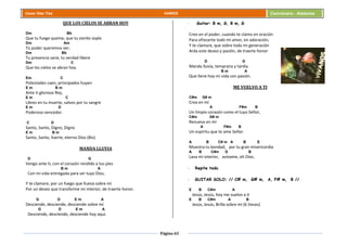 Página 65
Cesar Díaz Tiza VARIOS Cancionero - Alabanza
QUE LOS CIELOS SE ABRAN HOY
Dm Bb
Que tu fuego queme, que tu viento sople
Dm Am
Tú poder queremos ver,
Dm Bb
Tu presencia sane, tu verdad libere
Dm C
Que los cielos se abran hoy.
Em C
Potestades caen, principados huyen
E m B m
Ante ti glorioso Rey,
E m C
Libres en tu muerte, salvos por tu sangre
E m D
Poderoso vencedor.
C D
Santo, Santo, Digno, Digno
E m B m
Santo, Santo, fuerte, eterno Dios (Bis)
MANDA LLUVIA
D G
Vengo ante ti, con el corazón rendido a tus pies
B m A
Con mi vida entregada para ser tuyo Dios,
Y te clamare, por un fuego que llueva sobre mí
Por un deseo que transforme mi interior, de traerte honor.
G D E m A
Desciende, desciende, desciende sobre mí
G D E m A
Desciende, desciende, desciende hoy aquí.
- Guitar: B m, G, B m, G
Creo en el poder, cuando te clamo en oración
Para ofrecerte todo mi amor, en adoración,
Y te clamare, que sobre toda mi generación
Arda este deseo y pasión, de traerte honor
D G
Manda lluvia, temprana y tardía
B m A
Que llene hoy mi vida con pasión.
ME VUELVO A TI
C#m G# m
Crea en mí
A F#m B
Un limpio corazón como el tuyo Señor,
C#m G# m
Renueva en mí
A F#m B
Un espíritu que te ame Señor.
A B C# m A B E
Muestra tu bondad, por tu gran misericordia
A B C#m D B
Lava mi interior, avívame, oh Dios.
- Repite todo.
- GUITAR SOLO: // C# m, G# m, A, F# m, B //
E B C#m A
Jesús, Jesús, hoy me vuelvo a ti
E B C#m A B
Jesús, Jesús, Brilla sobre mi (6 Veces)
 