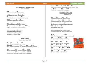 Página 79
Cesar Díaz Tiza VARIOS Cancionero - Alabanza
TU PALABRA (Tu palabra – 1993)
Salmos 119:103
LA 9 MI
Cuan dulce son a mi ser tus palabras
Fa # m RE MI
Mas que la miel en mi boca sedienta
LA MI
De tus mandamientos he adquirido riqueza
Fa # m RE MI
Al seguir tu ley siento tu presencia.
MI 7 LA 9 Fa # m
Pues lumbrera es a mis pies tu palabra
MI LA MI A, D, E, A
Mi guía y mi sostén en mi camino (bis)
Tu siervo soy sigo tus preceptos,
Avívame dame entendimiento
Enséñame a guardar tu palabra
así siempre tu i delicia serás.
NO TE AFANES
Mateo 6:25 - Lucas 12:22
MI La m FA SOL
No te afanes, no te afanes por la vida
Mi m La m FA SOL La m
No te afanes, no te afanes por vestido por comida no te afanes.
SOL FA SOL La m
Mira las aves del cielo, Dios las cuidas no te afanes
FA Re m DO SOL
Mira los lirios del campo Dios los viste no te afanes.
La m 7 SOL FA La m 7 SOL FA
Más importante eres tú, busca primero el reino de Dios
Re m SOL La m
Y lo demás se te añadirá, no te afanes.
QUIEN NOS SEPARARÁ
Romanos 8:35
SOL Si m DO RE
Quien nos separará del amor de Cristo
SOL Si m DO RE
Quien nos alejará del amor de nuestro Dios.
Mi m RE
Ni tribulación o angustia, peligro o desnudez
DO La m RE
Nos separará de su amor.
Quien nos separará del amor de Cristo
Quien nos alejará del amor de nuestro Dios.
Mi m Si m 7
Ni lo alto ni lo profundo, ni ninguna cosa creada
DO La m 7 RE
Nos podrá separar del amor de Dios.
SOL Mi m DO RE
En Cristo somos, más que vencedores
SOL Mi m DO RE
En Cristo somos, más que ganadores
DO RE Si m 7 Mi m
Ni la vida ni la muerte, podrá separarnos
DO RE SOL
Del amor de Dios en Cristo Jesús.
 