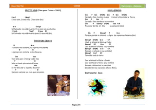 Página 84
Cesar Díaz Tiza VARIOS Cancionero - Alabanza
CRISTO VIVE (Vivo para Cristo – 2001)
E m 7 CMaj 7
Cristo vive, Cristo vive, Cristo vive (bis)
E m Cmaj7
Mi Salvador no está muerto El no está en una tumba
E m/A Fmaj7 B sus B7
Mi Salvador no está muerto pues El resucitó (Bis)
VIVO PARA CRISTO
G A m
Tu mano me sostiene, tú espíritu me alienta
D G
y siempre en victoria, tú me llevaras.
Dm Am
Vivo Solo para Cristo y nadie más
F D
Solo en Jesús yo encontré la paz
Dm Am
El me llena de su espíritu de amor
F D
Siempre cantare soy más que vencedor.
DAD A JEHOVA
Gm F Gm D7(#9) Gm F Gm D7(#9)
Cantad a Dios Cantico nuevo Cantad a Dios toda la Tierra
Gm F Gm F
Cantad a Dios bendecid su nombre
Gm F Ebmaj7 D7(#9) Gm F/A
Anunciar de Día en Día su salvación (bis)
Bb F Ebmaj7 F G m
Porque grande es Jehová y digno de suprema alabanza (bis)
Ebmaj7 D7(#9) G m C7
Dad a Jehová la Gloria y Poder
Ebmaj7 D7 G m C7
Dad a Jehová la honra a su nombre
Ebmaj7 D7(#9) G m C7
Adorad a Jehová en su santidad
Ebmaj7 Cm7 D7
Temedle toda la tierra
Dad a Jehová la Gloria y Poder
Dad a Jehová la Honra a su nombre
Adorad a Jehová en su santidad
Decid entre las naciones Jehová Reina.
Instrumental. Saxo
 