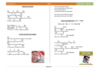 Página 87
Cesar Díaz Tiza VARIOS Cancionero - Alabanza
DIGNO DE ALABAR
Em G Am Em
Celebra gozoso delante del señor
C D Em
porque Él es digno de alabar
Em G Am Em
Canta con tu espíritu, aplaude con tus manos
G D Em
Mi Dios es digno de alabar.
Em G Am Em C D Em
Digno, digno, Él es digno de alabar
Em G Am Em C D Em
a-le- lu-ya, mi Dios, es digno de alabar.
EL QUE LEVANTA MI CABEZA
Bm
OH, Jehová cuanto han crecido mis enemigos
G A Bm
Muchos se levantan contra mí
Bm
Muchos son los que dicen de mí
G A Bm
no hay para el salvación en Dios.
G A Bm
Más tu Jehová eres mi escudo
G A Bm
mi gloria y el que levanta mi cabeza (Bis)
Con mi voz clame a Jehová
y él me oyó desde su monte santo
Yo me acosté y dormí
y desperté Jehová me sustentaba.
No temeré a diez millares de gente
Que pusieren sitio contra mí (Bis)
NO ES CON EJERCITOS (Vol. 2 - 1988)
- Intro: Am - Bm - C - D - Em-D-Em
Em Em-D
No es con ejército
Am Bm7 Em Am-Bm-C-D
Más con su Santo Espíritu
Em G
No es con ejército
A B9 B-Am-G-D
Más con su Santo Espíritu.
Em G A
Y esos montes caerán y los ciegos verán
C B-Am-G-D
Y los sordos oirán.
Em Am Bm7 Em D Em D
No es con ejército, mas con su Santo Espíritu
Em G
No es con ejército
A B9 B-Am-G-D
Más con su Santo Espíritu.
 