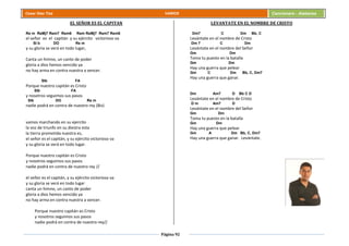 Página 92
Cesar Díaz Tiza VARIOS Cancionero - Alabanza
EL SEÑOR ES EL CAPITAN
Re m ReMj7 Rem7 Rem6 Rem ReMj7 Rem7 Rem6
el señor es el capitán y su ejército victorioso va
SI b DO Re m
y su gloria se verá en todo lugar,
Canta un himno, un canto de poder
gloria a dios hemos vencido ya
no hay arma en contra nuestra a vencer.
SIb FA
Porque nuestro capitán es Cristo
SIb FA
y nosotros seguimos sus pasos
SIb DO Re m
nadie podrá en contra de nuestro rey (Bis)
vamos marchando en su ejercito
la voz de triunfo en su diestra esta
la tierra prometida nuestra es,
el señor es el capitán, y su ejército victorioso va
y su gloria se verá en todo lugar.
Porque nuestro capitán es Cristo
y nosotros seguimos sus pasos
nadie podrá en contra de nuestro rey //
el señor es el capitán, y su ejército victorioso va
y su gloria se verá en todo lugar
canta un himno, un canto de poder
gloria a dios hemos vencido ya
no hay arma en contra nuestra a vencer.
Porque nuestro capitán es Cristo
y nosotros seguimos sus pasos
nadie podrá en contra de nuestro rey//
LEVANTATE EN EL NOMBRE DE CRISTO
Dm7 C Dm Bb, C
Levántate en el nombre de Cristo
Dm 7 C Dm
Levántate en el nombre del Señor
Gm Dm
Toma tu puesto en la batalla
Gm Dm
Hay una guerra que pelear
Gm C Dm Bb, C, Dm7
Hay una guerra que ganar.
Dm Am7 D Bb C D
Levántate en el nombre de Cristo
D m Am7 D
Levántate en el nombre del Señor
Gm Dm
Toma tu puesto en la batalla
Gm Dm
Hay una guerra que pelear
Gm A Dm Bb, C, Dm7
Hay una guerra que ganar. Levántate.
 