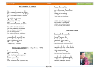 Página 96
Cesar Díaz Tiza VARIOS Cancionero - Alabanza
HOY Y SIEMPRE TE ALABARÉ
Em D C9
Por la gracia de tu nombre, te alabare
Em D C Cmaj7
Por la historia del calvario te adorare
D
Por tu vida, por tu muerte
G D Em
Por tu sangre en la cruz
Am7 D Em
Por tu amor inexplicable, te alabare.
Con toda la devoción te alabare
Con toda mi gratitud, te exaltare
Con mi vida, con mi mente
Con mi alma y corazón
Con todas mis fuerzas, te alabare.
G D Em
Te alabare Señor, te alabare (Bis)
C D G D Em
Nada ni nadie, entre tú y yo
C9 D Em
Hoy y siempre te alabare.
TODO LO QUE RESPIRA (Eres todopoderoso – 1999)
G C
Todo lo que respira
Bb F (C)
Alabe al señor de la tierra y el mar
G C
Todo lo que se mueve
Bb D
Alabe al señor de todo lo que hay (Bis)
F C G
Alábale en su santuario
F C G
Por la majestad de su firmamento
Bb F
Alábale por sus proezas
Am D
Y por todas sus grandezas.
Alábale con salterio y el arpa
Con pandero y danza alaba
Alábale con cuerdas y flautas
Y con gritos de júbilo alábale.
QUE TU RIO FLUYA
D A7 D A
Refréscanos, con tu agua viva
G Em A
Solo de ti tenemos sed
D G A7 D A
Bautízanos, con tal alegría
G Em A7
Que inunde todo nuestro ser (Bis)
D G A D G A
Deja que tu rio fluya, a cada corazón
D G A
Señor manda tu lluvia
G A7
Derrama de tu bendición (Bis)
G A F#m7 Bm7
Eres tu Jesús el manantial de vida
Em7 G A B
La fuente inagotable de amor.
 