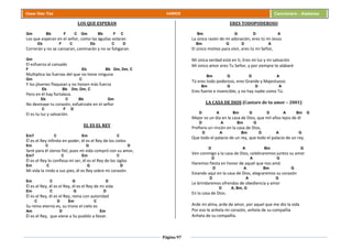 Página 97
Cesar Díaz Tiza VARIOS Cancionero - Alabanza
LOS QUE ESPERAN
Gm Bb F C Gm Bb F C
Los que esperan en el señor, como las águilas volaran
Eb F C Eb C D
Correrán y no se cansaran, caminarán y no se fatigaran.
Gm
El esfuerza al cansado
F Eb Bb Dm, Dm, C
Multiplica las fuerzas del que no tiene ninguna
Gm C
Y los jóvenes flaquean y no tienen más fuerza
Eb Bb Dm, Dm, C
Pero en él hay fortaleza.
Eb C Bb Gm
No desmaye tu corazón, esfuérzate en el señor
C F D
El es tu luz y salvación.
EL ES EL REY
Em7 C Em C
Él es el Rey infinito en poder, él es el Rey de los cielos
Em C G D
Seré para él siervo fiel, pues mi vida compró con su amor,
Em7 C Em C
Él es el Rey lo confiesa mi ser, él es el Rey de los siglos
Em C G D
Mi vida la rindo a sus pies, él es Rey sobre mi corazón.
Em C G D
Él es el Rey, él es el Rey, él es el Rey de mi vida
Em C G D
Él es el Rey, él es el Rey, reina con autoridad
C D Em C
Su reino eterno es, su trono el cielo es
Am D Em
Él es el Rey, que viene a Su pueblo a llevar.
ERES TODOPODEROSO
Bm G D A
La única razón de mi adoración, eres tú mi Jesús
Bm G D A
El único motivo para vivir, eres tú mi Señor,
Mi única verdad está en ti, Eres mi luz y mi salvación
Mi único amor eres Tu Señor, y por siempre te alabaré
Bm G D A
Tú eres todo poderoso, eres Grande y Majestuoso
Bm G D A
Eres fuerte e invencible, y no hay nadie como Tú.
LA CASA DE DIOS (Cantare de tu amor – 2001)
D A Bm G D A Bm G
Mejor es un día en la casa de Dios, que mil años lejos de él
D A Bm G
Prefiero un rincón en la casa de Dios,
D A Bm D A G
Que todo el palacio de un rey, que todo el palacio de un rey.
D A Bm G
Ven conmigo a la casa de Dios, celebraremos juntos su amor
D A G
Haremos fiesta en honor de aquel que nos amó
D A Bm G
Estando aquí en la casa de Dios, alegraremos su corazón
D A G
Le brindaremos ofrendas de obediencia y amor
D A, Bm, G
En la casa de Dios.
Arde mi alma, arde de amor, por aquel que me dio la vida
Por eso le anhela mi corazón, anhela de su compañía
Anhela de su compañía.
 