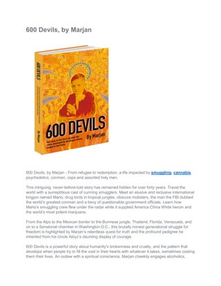 600 Devils, by Marjan
600 Devils, by Marjan - From refugee to redemption, a life impacted by smuggling, cannabis,
psychedelics, conmen, cops and assorted holy men.
This intriguing, never-before-told story has remained hidden for over forty years. Travel the
world with a surreptitious cast of cunning smugglers. Meet an elusive and reclusive international
kingpin named Mario, drug lords in tropical jungles, obscure mobsters, the man the FBI dubbed
the world’s greatest conman and a bevy of questionable government officials. Learn how
Mario’s smuggling crew flew under the radar while it supplied America China White heroin and
the world’s most potent marijuana.
From the Alps to the Mexican border to the Burmese jungle, Thailand, Florida, Venezuela, and
on to a Senatorial chamber in Washington D.C., this brutally honest generational struggle for
freedom is highlighted by Marjan’s relentless quest for truth and the profound pedigree he
inherited from his Uncle Aloyz’s daunting display of courage.
600 Devils is a powerful story about humanity's brokenness and cruelty, and the pattern that
develops when people try to fill the void in their hearts with whatever it takes, sometimes costing
them their lives. An outlaw with a spiritual conscience, Marjan cheekily engages alcoholics,
 