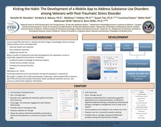 Kicking the Habit: The Development of a Mobile App to Address Substance Use Disorders
among Veterans with Post-Traumatic Stress Disorder
Danielle M. Morabito1 Kimberly A. Babson, Ph.D.1 Matthew T. Feldner, Ph.D.2,3 Quyen Tiet, Ph.D.1,4,5,6 Courtney Dutton2 Walter Roth7
Nathanael Wolfe7 Marcel O. Bonn-Miller, Ph.D.1,4,8,9
*This work was supported in part by National Center for PTSD funding awarded to Dr. Marcel Bonn-Miller.
* Dr. Babson has served as a consultant for Insys Therapeutics within the past 12 months.
BACKGROUND
1 National Center for PTSD-Dissemination and Training Division, VA Palo Alto Healthcare System; 2 Department of Psychological Science, University of Arkansas; 3 Laureate
Institute for Brain Research; 4Center for Innovation to Implementation, VA Palo Alto Healthcare System; 5Department of Psychiatry and Behavioral Sciences, Stanford
University School of Medicine; 6California School of Professional Psychology at Alliant International University; 7Inward.me, Inc.;8Department of Psychiatry, University of
Pennsylvania Perelman School of Medicine; 9Center for Excellence in Substance Abuse Treatment and Education, Philadelphia VA Medical Center
CONTENT
DEVELOPMENT
Co-occurring PTSD and SUD (i.e. alcohol and other drugs) is exceedingly common among
military veterans and is associated with:
• Extensive health care utilization
• Poor treatment outcomes
• Heightened suicide risk
While a number of treatments have been developed for this population, access to
empirically-supported interventions is limited by:
• Insufficient patient knowledge of treatment options
• Limited service provider training
• Proximity of treatment facilities
• Stigma
(McCauley et al., 2013)
Increasing treatment access and utilization among this population is paramount.
We sought to address this need by developing a mobile app, tailored specifically to veterans
with PTSD and SUD that provides information about existing VA treatment services and
serves as a stand alone substance intervention.
Review of
Literature
Existing
Resources
Script
Narration
Testimonials
Sent to App Developers
KICKING THE HABIT APP
22 Day Customized
Treatment
1. Connecting to Existing Services
• Day 1 through Day 5
• Educates user regarding VA treatment options and other
local resources
• Encourages VA treatment engagement with Veteran
Testimonials
• Provides links for emergency help
• Assesses readiness for change
• Allows the veteran determine feasibility and decide to
seek local VA treatment or continue on to part 2 of the
app
2. SUD Treatment
• Day 6 through Day 22
• Treatment synthesized from empirically supported
approaches such as psychoeducation, mindfulness,
cognitive behavioral therapy, motivational enhancement
therapy, contingency management, and 12-step social
support
• Tracks symptoms and substance use motives over time
• Prepares user for a successful cessation attempt
• Provides tools to manage craving and withdrawal
symptoms along with psychosocial changes
 