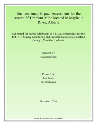 Aurora S2 Uranium Mine Environmental Impact Assessment
P a g e | i
Environmental Impact Assessment for the
Aurora S2
Uranium Mine located in Maybelle
River, Alberta
Submitted for partial fulfillment as a E.I.A. term project for the
ESC 417 Mining Monitoring and Protection course at Lakeland
College, Vermilion, Alberta
Prepared for:
Cassandra Specht
Prepared by:
Scott Forster
Greg Sutherland
November 2014
Aurora S2 Environmental Incorporated
 