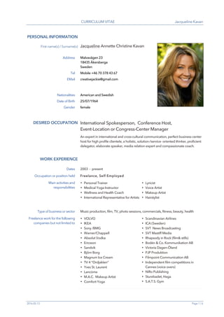 CURRICULUM VITAE Jacqueline Kavan
2016-05-13 Page 1 / 6
PERSONAL INFORMATION
First name(s) / Surname(s) Jacqueline Annette Christine Kavan
Address Malvavägen 23
18435 Åkersberga
Sweden
Tel Mobile +46 70 378 43 67
EMail creativejackie@gmail.com
Nationalities American and Swedish
Date of Birth 25/07/1964
Gender female
WORK EXPERIENCE
DESIRED OCCUPATION International Spokesperson, Conference Host,
Event-Location or Congress-Center Manager
An expert in international and cross-cultural communication, perfect business center
host for high profile clientele, a holistic, solution-/service- oriented thinker, proficient
delegator, elaborate speaker, media relation expert and compassionate coach.
Dates 2003 - present
Occupation or position held Freelance, Self Employed
Main activities and
responsibilities
▪ Personal Trainer
▪ Medical Yoga Instructor
▪ Wellness and Health Coach
▪ International Representative for Artists
▪ Lyricist
▪ Voice Artist
▪ Makeup Artist
▪ Hairstylist
Type of business or sector Music production, film, TV, photo sessions, commercials, fitness, beauty, health
Freelance work for the following
companies but not limited to
▪ VOLVO
▪ IKEA
▪ Sony /BMG
▪ Warner/Chappell
▪ Absolut Vodka
▪ Ericsson
▪ Sandvik
▪ Björn Borg
▪ Magnum Ice Cream
▪ TV 4 “Ordjakten”
▪ Yves St. Laurent
▪ Lancóme
▪ M.A.C. Makeup Artist
▪ Comfort-Yoga
▪ Scandinavian Airlines
▪ ICA (Sweden)
▪ SVT News Broadcasting
▪ SVT Mastiff Media
▪ Rhapsody in Rock (film& stills)
▪ Bodén & Co. Kommunikation AB
▪ Victoria Dagen-Öland
▪ PJP Produktion
▪ Filmpoint Communication AB
▪ Independent film competitions in
Cannes (voice overs)
▪ NiRo Publishing
▪ Sturebadet, Haga
▪ S.A.T.S. Gym
 