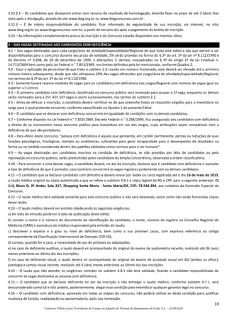 10
Concurso Público para Provimento de Cargos no Quadro de Pessoal da Saneamento de Goiás S.A. – SANEAGO
3.12.2.1 – Os candidatos que desejarem entrar com recurso do resultado da homologação, deverão fazer no prazo de até 2 (dois) dias
úteis após a divulgação, através do site www.ibeg.org.br ou www.ibegconcursos.com.br .
3.12.3 – É de inteira responsabilidade do candidato, ficar informado da regularidade de sua inscrição, via internet, no sítio
www.ibeg.org.br ou www.ibegconcursos.com.br, a partir do terceiro dia após o pagamento do boleto de inscrição.
3.13 – As informações complementares acerca da inscrição e do Concurso estarão disponíveis nos mesmos sítios.
4 – DAS VAGAS DESTINADAS AOS CANDIDATOS COM DEFICIÊNCIA
4.1 – Das vagas destinadas para cada cargo/área de atividade/especialidade/Regional de que trata este edital e das que vierem a ser
disponibilizadas para o concurso durante seu prazo de validade, 5% serão providas na forma do § 2º do art. 5º da Lei nº 8.112/1990 e
do Decreto nº 3.298, de 20 de dezembro de 1999, e alterações. E demais, enquadradas no § 4º do artigo 1º da Lei Estadual n.
14.715/2004 bem como pela Lei Federal n.° 7.853/1989, nos limites definidos pela lei mencionada, conforme Quadro 2.
4.2 - Caso a aplicação do percentual de que trata o subitem 2.2 resulte em número fracionado, este deverá ser elevado até o primeiro
número inteiro subsequente, desde que não ultrapasse 20% das vagas oferecidas por cargo/área de atividade/especialidade/Regional,
nos termos do § 2º do art. 5º da Lei nº 8.112/1990.
4.3 - Somente haverá reserva imediata de vagas para os candidatos com deficiência nos cargos/Regional com número de vagas igual ou
superior a 5 (cinco).
4.4 – O primeiro candidato com deficiência classificado no concurso público será nomeado para ocupar a 5ª vaga, enquanto os demais
serão nomeados para a 25ª, 45ª, 65ª vagas e assim sucessivamente, nos termos do subitem 2.2.
4.5 - Antes de efetuar a inscrição, o candidato deverá certificar-se de que preenche todos os requisitos exigidos para a investidura no
cargo para o qual pretende concorrer, conforme especificado no Quadro 1 do presente Edital.
4.6 – O candidato que se declarar com deficiência concorrerá em igualdade de condições com os demais candidatos.
4.7 – Conforme disposto na Lei Federal n.° 7.853/1989, Decreto Federal n.° 3.298/1999, fica assegurado aos candidatos com deficiência
o direito de se inscreverem nesse concurso público para investidura em um dos cargos, cujas atribuições sejam compatíveis com a
deficiência de que são portadoras.
4.8 – Para efeito deste concurso, “pessoa com deficiência é aquela que apresenta, em caráter permanente, perdas ou reduções de suas
funções psicológicas, fisiológicas, mentais ou anatômicas, suficientes para gerar incapacidade para o desempenho de atividades na
forma ou na medida considerada dentro dos padrões adotados como normais para o ser humano”.
4.9 – As vagas destinadas aos candidatos inscritos na condição de deficiência, se não providas por falta de candidatos ou pela
reprovação no concurso público, serão preenchidas pelos candidatos da Ampla Concorrência, observada a ordem classificatória.
4.10 – Para concorrer a uma dessas vagas, o candidato deverá, no ato da inscrição, declarar que é candidato com deficiência e assinalar
o tipo de deficiência de que é portador, caso contrário concorrerá às vagas regulares juntamente com os demais candidatos.
4.11 – O candidato que se declarar candidato com deficiência deverá enviar por Sedex ou carta registrada até o dia 16 de maio de 2013,
o laudo médico original ou cópia autenticada a que se refere o subitem 4.8.1 e cópia legível do RG e CPF, para o seguinte endereço: CL
114, Bloco D, 3º Andar, Sala 217, Shopping Santa Maria - Santa Maria/DF, CEP: 72.544-204, aos cuidados da Comissão Especial do
Concurso.
4.12 – O laudo médico terá validade somente para este concurso público e não será devolvido, assim como não serão fornecidas cópias
desse laudo.
4.13 – O laudo médico deverá ser emitido obedecendo às seguintes exigências:
a) ter data de emissão posterior à data de publicação deste edital;
b) constar o nome e o número do documento de identificação do candidato, o nome, número do registro no Conselho Regional de
Medicina (CRM) e assinatura do médico responsável pela emissão do laudo;
c) descrever a espécie e o grau ou nível de deficiência, bem como a sua provável causa, com expressa referência ao código
correspondente da Classificação Internacional de Doenças (CID 10);
d) constar, quando for o caso, a necessidade de uso de próteses ou adaptações;
e) no caso de deficiente auditivo, o laudo deverá vir acompanhado do original do exame de audiometria recente, realizado até 06 (seis)
meses anteriores ao último dia das inscrições;
f) no caso de deficiente visual, o laudo deverá vir acompanhado do original do exame de acuidade visual em AO (ambos os olhos),
patologia e campo visual recente, realizado até 6 (seis) meses anteriores ao último dia das inscrições.
4.14 – O laudo que não atender às exigências contidas no subitem 4.8.1 não terá validade, ficando o candidato impossibilitado de
concorrer às vagas destinadas as pessoas com deficiência.
4.15 – O candidato que se declarar deficiente no ato da inscrição e não entregar o laudo médico, conforme subitem 4.7.1, será
desconsiderado como tal e não poderá, posteriormente, alegar essa condição para reivindicar qualquer garantia legal no concurso.
4.16 – O candidato com deficiência, aprovado em todas as etapas do concurso, não poderá utilizar-se desta condição para justificar
mudança de função, readaptação ou aposentadoria, após sua nomeação.
 