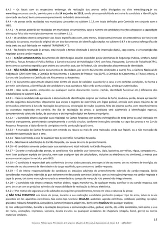 13
Concurso Público para Provimento de Cargos no Quadro de Pessoal da Saneamento de Goiás S.A. – SANEAGO
6.4.3 – Os locais com os respectivos endereços de realização das provas serão divulgados no sítio www.ibeg.org.br ou
www.ibegconcursos.com.br, previsto para o dia 14 de junho de 2013, sendo de responsabilidade exclusiva do candidato a identificação
correta de seu local, bem como o comparecimento no horário determinado.
6.4.4 – As provas serão realizadas nos municípios constantes no subitem 1.12, em locais definidos pela Comissão em conjunto com o
IBEG.
6.4.4.1 - As provas poderão ser realizadas em municípios circunvizinhos, caso o número de candidatos inscritos ultrapasse a capacidade
do espaço físico dos municípios constantes no subitem 1.12.
6.4.5 – O candidato deverá comparecer aos locais especificados com, pelo menos, 60 (sessenta) minutos de antecedência do horário de
aplicação das provas, munido do original de um dos documentos de identificação citados no subitem 6.4.7 e de caneta esferográfica de
tinta preta ou azul fabricada em material TRANSPARENTE.
6.4.6 – No horário reservado às provas, está incluído o tempo destinado à coleta de impressão digital, caso ocorra, e a transcrição das
respostas para o cartão-resposta.
6.4.7 – SERÃO CONSIDERADOS documentos de identificação aqueles expedidos pelas Secretarias de Segurança Pública, Diretoria Geral
de Polícia, Forças Armadas e Polícia Militar, a Carteira Nacional de Habilitação (CNH) com foto, Passaporte, Carteira de Trabalho (CTPS),
bem como as carteiras expedidas por ordens ou conselhos que, por lei federal, são considerados documentos de identidade.
6.4.8 – NÃO SERÃO ACEITOS como documentos de identidade, por serem documentos destinados a outros fins, a Carteira Nacional de
Habilitação (CNH) sem foto, a Certidão de Nascimento, o Cadastro de Pessoa Física (CPF), a Certidão de Casamento, o Título Eleitoral, a
Carteira de Estudante e o Certificado de Alistamento ou Reservista.
6.4.9 – O documento apresentado deverá estar dentro do prazo de validade, quando for o caso, e em perfeitas condições, de forma a
permitir, com clareza, a identificação do candidato e a sua assinatura. Não serão aceitas cópias, ainda que autenticadas.
6.4.10 – Não serão aceitos protocolos ou quaisquer outros documentos (como crachás, identidade funcional etc.) diferentes dos
estabelecidos no subitem 6.4.7.
6.4.11 – Caso o candidato não apresente o documento de identificação original por motivo de furto, roubo ou perda, deverá apresentar
um dos seguintes documentos: documento que ateste o registro de ocorrência em órgão policial, emitido com prazo máximo de 30
(trinta) dias anteriores à data da realização das provas ou declaração de roubo ou perda, feita do próprio punho, com reconhecimento
da assinatura registrado em cartório. No dia de realização da prova, o candidato será submetido à identificação especial,
compreendendo coleta de dados, de assinatura e de impressão digital em formulário próprio.
6.4.12 – O candidato deverá assinalar suas respostas no Cartão-Resposta com caneta esferográfica de tinta preta ou azul fabricada em
material transparente, preenchendo completamente o alvéolo circular, conforme instruções contidas na capa das provas e no Cartão
Resposta. Respostas a lápis não serão corrigidas e terão pontuação igual à zero.
6.4.13 – A marcação do Cartão-Resposta com emenda ou rasura ou mais de uma marcação, ainda que legível, ou a não marcação da
questão terá pontuação igual a zero.
6.4.14 – Não é permitido o uso de qualquer tipo de corretivo no Cartão-Resposta.
6.4.15 – Não haverá substituição do Cartão-Resposta, por causa de erro de preenchimento.
6.4.16 – O candidato somente poderá apor sua assinatura no local indicado no Cartão Resposta.
6.4.17 – Durante a realização das provas, os candidatos não poderão usar borrachas, lápis, lapiseiras, corretivos, régua, compasso etc.,
nem fazer qualquer espécie de consulta, nem usar qualquer tipo de calculadoras, inclusive as eletrônicas (ou similares), a menos que
esses materiais sejam fornecidos pelo IBEG.
6.4.18 – O candidato é responsável pela conferência de seus dados pessoais, em especial de seu nome, de seu número de inscrição, do
número de seu documento de identidade e do cargo escolhido, que constam no cartão-resposta.
6.4.19 – É de inteira responsabilidade do candidato os prejuízos advindos do preenchimento indevido do cartão-resposta. Serão
consideradas marcações indevidas as que estiverem em desacordo com este Edital ou com as instruções impressas no cartão-resposta e
capa da prova, tais como marcação rasurada ou emendada ou campo de marcação não preenchido integralmente.
6.4.20 – O candidato não deverá amassar, molhar, dobrar, rasgar, manchar ou, de qualquer modo, danificar o seu cartão-resposta, sob
pena de arcar com os prejuízos advindos da impossibilidade de realização da leitura eletrônica.
6.4.21 – Por motivo de segurança serão adotados os seguintes procedimentos, tendo em vista a natureza da prova:
a) NÃO SERÁ PERMITIDO nos locais de prova, durante a sua realização, candidatos portando qualquer tipo de arma, salvo os casos
previstos em lei, aparelhos eletrônicos, tais como bip, telefone CELULAR, walkman, agenda eletrônica, notebook, palmtop, receptor,
gravador, máquina fotográfica, calculadora, caneta filmadora, pager etc., bem como RELÓGIO de qualquer espécie;
b) não serão permitidas, durante a realização das provas, a comunicação verbal, gestual, escrita, etc. entre candidatos, bem como o uso
de: livros, anotações, impressos, lapiseira, óculos escuros ou quaisquer acessórios de chapelaria (chapéu, boné, gorro) ou outros
materiais similares.
 