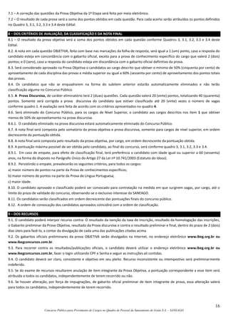 16
Concurso Público para Provimento de Cargos no Quadro de Pessoal da Saneamento de Goiás S.A. – SANEAGO
7.1 – A correção das questões da Prova Objetiva da 1ª Etapa será feita por meio eletrônico.
7.2 – O resultado de cada prova será a soma dos pontos obtidos em cada questão. Para cada acerto serão atribuídos os pontos definidos
no Quadro 3, 3.1, 3.2, 3.3 e 3.4 deste Edital.
8 – DOS CRITÉRIOS DE AVALIAÇÃO, DA CLASSIFICAÇÃO E DA NOTA FINAL
8.1 – O resultado da prova objetiva será a soma dos pontos obtidos em cada questão conforme Quadros 3, 3.1, 3.2, 3.3 e 3.4 deste
Edital.
8.2. A nota em cada questão OBJETIVA, feita com base nas marcações da folha de resposta, será igual a 1 (um) ponto, caso a resposta do
candidato esteja em concordância com o gabarito oficial, exceto para a prova de conhecimento específico do cargo que valerá 2 (dois)
pontos; e 0 (zero), caso a resposta do candidato esteja em discordância com o gabarito oficial definitivo da prova.
8.3. Será considerado aprovado na Prova Objetiva o candidatos ao cargo descrito que obtiver o mínimo de 50% (cinquenta por cento) de
aproveitamento de cada disciplina das provas e média superior ou igual a 60% (sessenta por cento) de aproveitamento dos pontos totais
das provas.
8.4. Os candidatos que não se enquadrarem na forma do subitem anterior estarão automaticamente eliminados e não terão
classificação alguma no Concurso Público.
8.5. A Prova Discursiva, de caráter eliminatório terá 2 (duas) questões. Cada questão valerá 20 (vinte) pontos, totalizando 40 (quarenta)
pontos. Somente será corrigida a prova discursiva do candidato que estiver classificado até 20 (vinte) vezes o número de vagas
conforme quadro 1. A avaliação será feita de acordo com os critérios apresentados no quadro 4.
8.6. Será eliminado do Concurso Público, para os cargos de Nível Superior, o candidato aos cargos descritos nos item 1 que obtiver
menos de 50% de aproveitamento na prova discursiva.
8.6.1. O candidato eliminado na prova discursiva estará automaticamente eliminado do Concurso Público.
8.7. A nota final será composta pelo somatório da prova objetiva e prova discursiva, somente para cargos de nível superior, em ordem
decrescente da pontuação obtida.
8.8. A nota final será composta pelo resultado da prova objetiva, por cargo, em ordem decrescente da pontuação obtida.
8.9. A pontuação máxima possível de ser obtida pelo candidato, ao final do concurso, será conforme quadro 3, 3.1, 3.2, 3.3 e 3.4.
8.9.1. Em caso de empate, para efeito de classificação final, terá preferência o candidato com idade igual ou superior a 60 (sessenta)
anos, na forma do disposto no Parágrafo Único do Artigo 27 da Lei nº 10.741/2003 (Estatuto do Idoso).
8.9.2. Persistindo o empate, prevalecerão os seguintes critérios, para todos os cargos:
a) maior número de pontos na parte da Prova de conhecimentos específicos;
b) maior número de pontos na parte da Prova de Língua Portuguesa;
c) maior idade.
8.10. O candidato aprovado e classificado poderá ser convocado para contratação na medida em que surgirem vagas, por cargo, até o
limite do prazo de validade do concurso, observando-se o exclusivo interesse da SANEAGO.
8.11. Os candidatos serão classificados em ordem decrescente das pontuações finais do concurso público.
8.12. A ordem de convocação dos candidatos aprovados coincidirá com a ordem de classificação.
9 – DOS RECURSOS
9.1. O candidato poderá interpor recurso contra: O resultado da isenção da taxa de inscrição, resultado da homologação das inscrições,
o Gabarito preliminar da Prova Objetiva, resultado da Prova discursiva e contra o resultado preliminar e final, dentro do prazo de 2 (dois)
dias úteis para fazê-lo, a contar da divulgação de cada uma das publicações citadas acima.
9.2. Os gabaritos oficiais preliminares da prova OBJETIVA serão divulgados na Internet, no endereço eletrônico www.ibeg.org.br ou
www.ibegconcursos.com.br.
9.3. Para recorrer contra os resultados/publicações oficiais, o candidato deverá utilizar o endereço eletrônico www.ibeg.org.br ou
www.ibegconcursos.com.br, fazer o login utilizando CPF e Senha e seguir as instruções ali contidas.
9.4. O candidato deverá ser claro, consistente e objetivo em seu pleito. Recurso inconsistente ou intempestivo será preliminarmente
indeferido.
9.5. Se do exame de recursos resultarem anulação de item integrante da Prova Objetiva, a pontuação correspondente a esse item será
atribuída a todos os candidatos, independentemente de terem recorrido ou não.
9.6. Se houver alteração, por força de impugnações, de gabarito oficial preliminar de item integrante de prova, essa alteração valerá
para todos os candidatos, independentemente de terem recorrido.
 