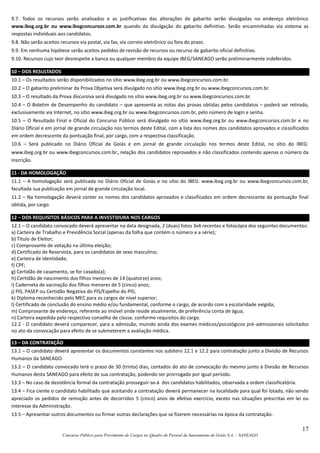 17
Concurso Público para Provimento de Cargos no Quadro de Pessoal da Saneamento de Goiás S.A. – SANEAGO
9.7. Todos os recursos serão analisados e as justificativas das alterações de gabarito serão divulgadas no endereço eletrônico
www.ibeg.org.br ou www.ibegconcursos.com.br quando da divulgação do gabarito definitivo. Serão encaminhadas via sistema as
respostas individuais aos candidatos.
9.8. Não serão aceitos recursos via postal, via fax, via correio eletrônico ou fora do prazo.
9.9. Em nenhuma hipótese serão aceitos pedidos de revisão de recursos ou recurso de gabarito oficial definitivo.
9.10. Recursos cujo teor desrespeite a banca ou qualquer membro da equipe IBEG/SANEAGO serão preliminarmente indeferidos.
10 – DOS RESULTADOS
10.1 – Os resultados serão disponibilizados no sítio www.ibeg.org.br ou www.ibegconcursos.com.br.
10.2 – O gabarito preliminar da Prova Objetiva será divulgado no sítio www.ibeg.org.br ou www.ibegconcursos.com.br.
10.3 – O resultado da Prova discursiva será divulgado no sítio www.ibeg.org.br ou www.ibegconcursos.com.br.
10.4 – O Boletim de Desempenho do candidato – que apresenta as notas das provas obtidas pelos candidatos – poderá ser retirado,
exclusivamente via Internet, no sítio www.ibeg.org.br ou www.ibegconcursos.com.br, pelo número de login e senha.
10.5 – O Resultado Final e Oficial do Concurso Público será divulgado no sítio www.ibeg.org.br ou www.ibegconcursos.com.br e no
Diário Oficial e em jornal de grande circulação nos termos deste Edital, com a lista dos nomes dos candidatos aprovados e classificados
em ordem decrescente da pontuação final, por cargo, com a respectiva classificação.
10.6 – Será publicado no Diário Oficial de Goiás e em jornal de grande circulação nos termos deste Edital, no sítio do IBEG:
www.ibeg.org.br ou www.ibegconcursos.com.br, relação dos candidatos reprovados e não classificados contendo apenas o número da
inscrição.
11 - DA HOMOLOGAÇÃO
11.1 – A homologação será publicada no Diário Oficial de Goiás e no sítio do IBEG: www.ibeg.org.br ou www.ibegconcursos.com.br,
facultada sua publicação em jornal de grande circulação local.
11.2 – Na homologação deverá conter os nomes dos candidatos aprovados e classificados em ordem decrescente da pontuação final
obtida, por cargo.
12 – DOS REQUISITOS BÁSICOS PARA A INVESTIDURA NOS CARGOS
12.1 – O candidato convocado deverá apresentar na data designada, 2 (duas) fotos 3x4 recentes e fotocópia dos seguintes documentos:
a) Carteira de Trabalho e Previdência Social (apenas da folha que contém o número e a série);
b) Título de Eleitor;
c) Comprovante de votação na última eleição;
d) Certificado de Reservista, para os candidatos de sexo masculino;
e) Carteira de Identidade;
f) CPF;
g) Certidão de casamento, se for casado(a);
h) Certidão de nascimento dos filhos menores de 14 (quatorze) anos;
i) Caderneta de vacinação dos filhos menores de 5 (cinco) anos;
j) PIS, PASEP ou Certidão Negativa do PIS/Espelho do PIS;
k) Diploma reconhecido pelo MEC para os cargos de nível superior;
l) Certificado de conclusão do ensino médio e/ou fundamental, conforme o cargo, de acordo com a escolaridade exigida;
m) Comprovante de endereço, referente ao imóvel onde reside atualmente, de preferência conta de água;
n) Carteira expedida pelo respectivo conselho de classe, conforme requisitos do cargo.
12.2 - O candidato deverá comparecer, para a admissão, munido ainda dos exames médicos/psicológicos pré-admissionais solicitados
no ato da convocação para efeito de se submeterem a avaliação médica.
13 – DA CONTRATAÇÃO
13.1 – O candidato deverá apresentar os documentos constantes nos subitens 12.1 e 12.2 para contratação junto a Divisão de Recursos
Humanos da SANEAGO.
13.2 – O candidato convocado terá o prazo de 30 (trinta) dias, contados do ato de convocação do mesmo junto à Divisão de Recursos
Humanos desta SANEAGO para efeito de sua contratação, podendo ser prorrogado por igual período.
13.3 – No caso de desistência formal da contratação prosseguir-se-á dos candidatos habilitados, observada a ordem classificatória.
13.4 – Fica ciente o candidato habilitado que aceitando a contratação deverá permanecer na localidade para qual foi lotado, não sendo
apreciado os pedidos de remoção antes de decorridos 5 (cinco) anos de efetivo exercício, exceto nas situações prescritas em lei ou
interesse da Administração.
13.5 – Apresentar outros documentos ou firmar outras declarações que se fizerem necessárias na época da contratação.
 