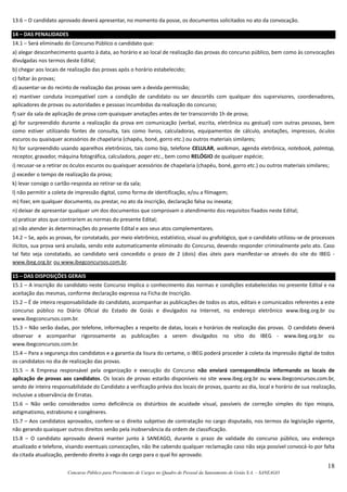 18
Concurso Público para Provimento de Cargos no Quadro de Pessoal da Saneamento de Goiás S.A. – SANEAGO
13.6 – O candidato aprovado deverá apresentar, no momento da posse, os documentos solicitados no ato da convocação.
14 – DAS PENALIDADES
14.1 – Será eliminado do Concurso Público o candidato que:
a) alegar desconhecimento quanto à data, ao horário e ao local de realização das provas do concurso público, bem como às convocações
divulgadas nos termos deste Edital;
b) chegar aos locais de realização das provas após o horário estabelecido;
c) faltar às provas;
d) ausentar-se do recinto de realização das provas sem a devida permissão;
e) mantiver conduta incompatível com a condição de candidato ou ser descortês com qualquer dos supervisores, coordenadores,
aplicadores de provas ou autoridades e pessoas incumbidas da realização do concurso;
f) sair da sala de aplicação de prova com quaisquer anotações antes de ter transcorrido 1h de prova;
g) for surpreendido durante a realização da prova em comunicação (verbal, escrita, eletrônica ou gestual) com outras pessoas, bem
como estiver utilizando fontes de consulta, tais como livros, calculadoras, equipamentos de cálculo, anotações, impressos, óculos
escuros ou quaisquer acessórios de chapelaria (chapéu, boné, gorro etc.) ou outros materiais similares;
h) for surpreendido usando aparelhos eletrônicos, tais como bip, telefone CELULAR, walkman, agenda eletrônica, notebook, palmtop,
receptor, gravador, máquina fotográfica, calculadora, pager etc., bem como RELÓGIO de qualquer espécie;
i) recusar-se a retirar os óculos escuros ou quaisquer acessórios de chapelaria (chapéu, boné, gorro etc.) ou outros materiais similares;
j) exceder o tempo de realização da prova;
k) levar consigo o cartão-resposta ao retirar-se da sala;
l) não permitir a coleta de impressão digital, como forma de identificação, e/ou a filmagem;
m) fizer, em qualquer documento, ou prestar, no ato da inscrição, declaração falsa ou inexata;
n) deixar de apresentar qualquer um dos documentos que comprovam o atendimento dos requisitos fixados neste Edital;
o) praticar atos que contrariem as normas do presente Edital;
p) não atender às determinações do presente Edital e aos seus atos complementares.
14.2 – Se, após as provas, for constatado, por meio eletrônico, estatístico, visual ou grafológico, que o candidato utilizou-se de processos
ilícitos, sua prova será anulada, sendo este automaticamente eliminado do Concurso, devendo responder criminalmente pelo ato. Caso
tal fato seja constatado, ao candidato será concedido o prazo de 2 (dois) dias úteis para manifestar-se através do site do IBEG -
www.ibeg.org.br ou www.ibegconcursos.com.br.
15 – DAS DISPOSIÇÕES GERAIS
15.1 – A inscrição do candidato neste Concurso implica o conhecimento das normas e condições estabelecidas no presente Edital e na
aceitação das mesmas, conforme declaração expressa na Ficha de Inscrição.
15.2 – É de inteira responsabilidade do candidato, acompanhar as publicações de todos os atos, editais e comunicados referentes a este
concurso público no Diário Oficial do Estado de Goiás e divulgados na Internet, no endereço eletrônico www.ibeg.org.br ou
www.ibegconcursos.com.br.
15.3 – Não serão dadas, por telefone, informações a respeito de datas, locais e horários de realização das provas. O candidato deverá
observar e acompanhar rigorosamente as publicações a serem divulgados no sítio do IBEG - www.ibeg.org.br ou
www.ibegconcursos.com.br.
15.4 – Para a segurança dos candidatos e a garantia da lisura do certame, o IBEG poderá proceder à coleta da impressão digital de todos
os candidatos no dia de realização das provas.
15.5 – A Empresa responsável pela organização e execução do Concurso não enviará correspondência informando os locais de
aplicação de provas aos candidatos. Os locais de provas estarão disponíveis no site www.ibeg.org.br ou www.ibegconcursos.com.br,
sendo de inteira responsabilidade do Candidato a verificação prévia dos locais de provas, quanto ao dia, local e horário de sua realização,
inclusive a observância de Erratas.
15.6 – Não serão considerados como deficiência os distúrbios de acuidade visual, passíveis de correção simples do tipo miopia,
astigmatismo, estrabismo e congêneres.
15.7 – Aos candidatos aprovados, confere-se o direito subjetivo de contratação no cargo disputado, nos termos da legislação vigente,
não gerando quaisquer outros direitos senão pela inobservância da ordem de classificação.
15.8 – O candidato aprovado deverá manter junto à SANEAGO, durante o prazo de validade do concurso público, seu endereço
atualizado e telefone, visando eventuais convocações, não lhe cabendo qualquer reclamação caso não seja possível convocá-lo por falta
da citada atualização, perdendo direito à vaga do cargo para o qual foi aprovado.
 