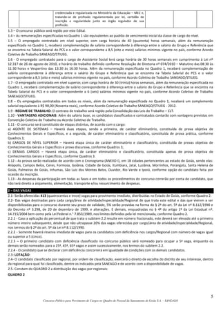 5
Concurso Público para Provimento de Cargos no Quadro de Pessoal da Saneamento de Goiás S.A. – SANEAGO
credenciada e regularizada no Ministério da Educação – MEC e,
tratando-se de profissão regulamentada por lei, certidão de
inscrição e regularidade junto ao órgão regulador de sua
profissão.
1.3 – O concurso público será regido por este Edital.
1.4 – As remunerações especificadas no Quadro 1 são equivalentes ao padrão de vencimento inicial da classe de cargo do nível.
1.5 – O empregado contratado em nível superior, com carga horária de 40 (quarenta) horas semanais, além da remuneração
especificada no Quadro 1, receberá complementação de salário correspondente à diferença entre o salário do Grupo e Referência que
se encontra na Tabela Salarial do PCS e o valor correspondente a 8,5 (oito e meio) salários mínimos vigente no país, conforme Acordo
Coletivo de Trabalho SANEAGO/STIUEG.
1.6 - O empregado contratado para o cargo de Assistente Social terá carga horária de 30 horas semanais em cumprimento à Lei nº
12.317 de 26 de agosto de 2010, e horário de trabalho definido conforme Resolução de Diretoria nº 074/2010 – Matutino das 08:30 às
11:30 horas e Vespertino das 13:30 às 16:30 horas. Além da remuneração especificada no Quadro 1, receberá complementação de
salário correspondente à diferença entre o salário do Grupo e Referência que se encontra na Tabela Salarial do PCS e o valor
correspondente a 8,5 (oito e meio) salários mínimos vigente no país, conforme Acordo Coletivo de Trabalho SANEAGO/STIUEG.
1.7 - O empregado contratado em nível superior, com carga horária de 30 (trinta) horas semanais, além da remuneração especificada no
Quadro 1, receberá complementação de salário correspondente à diferença entre o salário do Grupo e Referência que se encontra na
Tabela Salarial do PCS e o valor correspondente a 6 (seis) salários mínimos vigente no país, conforme Acordo Coletivo de Trabalho
SANEAGO/STIUEG.
1.8 – Os empregados contratados em todos os níveis, além da remuneração especificada no Quadro 1, receberá um complemento
salarial equivalente à R$ 90,00 (Noventa reais), conforme Acordo Coletivo de Trabalho SANEAGO/STIUEG - 2012.
1.9 - REGIME DE TRABALHO: O contrato de trabalho será regido pela Consolidação das Leis do Trabalho – CLT.
1.10 - VANTAGENS ADICIONAIS: Além do salário base, os candidatos classificados e contratados contarão com vantagens previstas em
Convenção Coletiva de Trabalho ou Acordo Coletivo de Trabalho.
1.11 - O concurso será constituído de etapas distintas, de acordo com o cargo:
a) AGENTE DE SISTEMAS – Haverá duas etapas, sendo a primeira, de caráter eliminatório, constituída de prova objetiva de
Conhecimentos Gerais e Específicos, e a segunda, de caráter eliminatório e classificatório, constituída de prova prática, conforme
Quadros 3;
b) CARGOS DE NÍVEL SUPERIOR – Haverá etapa única de caráter eliminatório e classificatório, constituída de provas objetiva de
Conhecimentos Gerais e Específicos e prova discursiva, conforme Quadros 3;
c) DEMAIS CARGOS – Haverá etapa única, de caráter eliminatório e classificatório, constituída apenas de prova objetiva de
Conhecimentos Gerais e Específicos, conforme Quadros 3.
1.12 - As provas serão realizadas de acordo com o Cronograma (ANEXO I), em 18 cidades pertencentes ao estado de Goiás, sendo elas:
Anápolis, Campos Belos, Ceres, Formosa, Goiânia, Cidade de Goiás, Itumbiara, Jataí, Luziânia, Morrinhos, Porangatu, Santa Helena de
Goiás, Palmeiras de Goiás, Inhumas, São Luiz dos Montes Belos, Ouvidor, Rio Verde e Iporá, conforme opção do candidato feita por
ocasião da inscrição.
1.13 - As despesas da participação em todas as fases e em todos os procedimentos do concurso correrão por conta do candidato, que
não terá direito a alojamento, alimentação, transporte e/ou ressarcimento de despesas.
2 – DAS VAGAS
2.1- Serão oferecidas 413 (quatrocentas e treze) vagas para provimento imediato, distribuídas no Estado de Goiás, conforme Quadro 2.
2.2- Das vagas destinadas para cada cargo/área de atividade/especialidade/Regional de que trata este edital e das que vierem a ser
disponibilizadas para o concurso durante seu prazo de validade, 5% serão providas na forma do § 2º do art. 5º da Lei nº 8.112/1990 e
do Decreto nº 3.298, de 20 de dezembro de 1999, e alterações. E demais, enquadradas no § 4º do artigo 1º da Lei Estadual nº.
14.715/2004 bem como pela Lei Federal n.° 7.853/1989, nos limites definidos pela lei mencionada, conforme Quadro 2.
2.2.1 - Caso a aplicação do percentual de que trata o subitem 2.2 resulte em número fracionado, este deverá ser elevado até o primeiro
número inteiro subsequente, desde que não ultrapasse 20% das vagas oferecidas por cargo/área de atividade/especialidade/Regional,
nos termos do § 2º do art. 5º da Lei nº 8.112/1990.
2.2.2 - Somente haverá reserva imediata de vagas para os candidatos com deficiência nos cargos/Regional com número de vagas igual
ou superior a 5 (cinco).
2.2.3 – O primeiro candidato com deficiência classificado no concurso público será nomeado para ocupar a 5ª vaga, enquanto os
demais serão nomeados para a 25ª, 45ª, 65ª vagas e assim sucessivamente, nos termos do subitem 2.2.
2.2.4 - O candidato que se declarar com deficiência concorrerá em igualdade de condições com os demais candidatos.
2.3- LOTAÇÃO:
2.4- O candidato classificado por regional, por ordem de classificação, exercerá o direito de escolha do distrito de seu interesse, dentro
da regional para qual foi classificado, dentre os indicados pela SANEAGO e de acordo com a disponibilidade de vagas.
2.5- Constam do QUADRO 2 a distribuição das vagas por regionais:
QUADRO 2
 