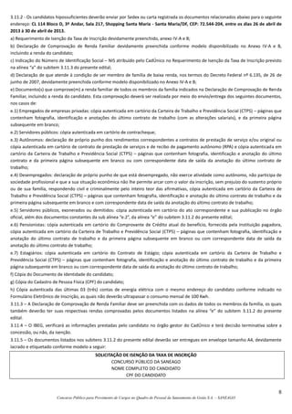 8
Concurso Público para Provimento de Cargos no Quadro de Pessoal da Saneamento de Goiás S.A. – SANEAGO
3.11.2 - Os candidatos hipossuficientes deverão enviar por Sedex ou carta registrada os documentos relacionados abaixo para o seguinte
endereço: CL 114 Bloco D, 3º Andar, Sala 217, Shopping Santa Maria - Santa Maria/DF, CEP: 72.544-204, entre os dias 26 de abril de
2013 à 30 de abril de 2013.
a) Requerimento de Isenção da Taxa de Inscrição devidamente preenchido, anexo IV-A e B;
b) Declaração de Comprovação de Renda Familiar devidamente preenchida conforme modelo disponibilizado no Anexo IV-A e B,
incluindo a renda do candidato;
c) Indicação do Número de Identificação Social – NIS atribuído pelo CadÚnico no Requerimento de Isenção da Taxa de Inscrição previsto
na alínea “a” do subitem 3.11.3 do presente edital;
d) Declaração de que atende à condição de ser membro de família de baixa renda, nos termos do Decreto Federal nº 6.135, de 26 de
junho de 2007, devidamente preenchida conforme modelo disponibilizado no Anexo IV-A e B;
e) Documento(s) que comprove(m) a renda familiar de todos os membros da família indicados na Declaração de Comprovação de Renda
Familiar, incluindo a renda do candidato. Esta comprovação deverá ser realizada por meio do envio/entrega dos seguintes documentos,
nos casos de:
e.1) Empregados de empresas privadas: cópia autenticada em cartório da Carteira de Trabalho e Previdência Social (CTPS) – páginas que
contenham fotografia, identificação e anotações do último contrato de trabalho (com as alterações salariais), e da primeira página
subsequente em branco;
e.2) Servidores públicos: cópia autenticada em cartório de contracheque;
e.3) Autônomos: declaração de próprio punho dos rendimentos correspondentes a contratos de prestação de serviço e/ou original ou
cópia autenticada em cartório de contrato de prestação de serviços e de recibo de pagamento autônomo (RPA) e cópia autenticada em
cartório da Carteira de Trabalho e Previdência Social (CTPS) – páginas que contenham fotografia, identificação e anotação do último
contrato e da primeira página subsequente em branco ou com correspondente data de saída da anotação do último contrato de
trabalho;
e.4) Desempregados: declaração de próprio punho de que está desempregado, não exerce atividade como autônomo, não participa de
sociedade profissional e que a sua situação econômica não lhe permite arcar com o valor da inscrição, sem prejuízo do sustento próprio
ou de sua família, respondendo civil e criminalmente pelo inteiro teor das afirmativas, cópia autenticada em cartório da Carteira de
Trabalho e Previdência Social (CTPS) – páginas que contenham fotografia, identificação e anotação do último contrato de trabalho e da
primeira página subsequente em branco e com correspondente data de saída da anotação do último contrato de trabalho;
e.5) Servidores públicos, exonerados ou demitidos: cópia autenticada em cartório do ato correspondente e sua publicação no órgão
oficial, além dos documentos constantes da sub alínea “e.2”, da alínea “e” do subitem 3.11.2 do presente edital;
e.6) Pensionistas: cópia autenticada em cartório do Comprovante de Crédito atual do benefício, fornecida pela Instituição pagadora,
cópia autenticada em cartório da Carteira de Trabalho e Previdência Social (CTPS) – páginas que contenham fotografia, identificação e
anotação do último contrato de trabalho e da primeira página subsequente em branco ou com correspondente data de saída da
anotação do último contrato de trabalho;
e.7) Estagiários: cópia autenticada em cartório do Contrato de Estágio; cópia autenticada em cartório da Carteira de Trabalho e
Previdência Social (CTPS) – páginas que contenham fotografia, identificação e anotação do último contrato de trabalho e da primeira
página subsequente em branco ou com correspondente data de saída da anotação do último contrato de trabalho;
f) Cópia do Documento de Identidade do candidato;
g) Cópia do Cadastro de Pessoa Física (CPF) do candidato;
h) Cópia autenticada das últimas 03 (três) contas de energia elétrica com o mesmo endereço do candidato conforme indicado no
Formulário Eletrônico de Inscrição, as quais não deverão ultrapassar o consumo mensal de 100 Kwh.
3.11.3 – A Declaração de Comprovação de Renda Familiar deve ser preenchida com os dados de todos os membros da família, os quais
também deverão ter suas respectivas rendas comprovadas pelos documentos listados na alínea “e” do subitem 3.11.2 do presente
edital.
3.11.4 – O IBEG, verificará as informações prestadas pelo candidato no órgão gestor do CadÚnico e terá decisão terminativa sobre a
concessão, ou não, da isenção.
3.11.5 – Os documentos listados nos subitens 3.11.2 do presente edital deverão ser entregues em envelope tamanho A4, devidamente
lacrado e etiquetado conforme modelo a seguir:
SOLICITAÇÃO DE ISENÇÃO DA TAXA DE INSCRIÇÃO
CONCURSO PÚBLICO DA SANEAGO
NOME COMPLETO DO CANDIDATO
CPF DO CANDIDATO
 