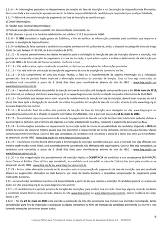 9
Concurso Público para Provimento de Cargos no Quadro de Pessoal da Saneamento de Goiás S.A. – SANEAGO
3.11.6 – As informações prestadas no Requerimento de Isenção de Taxa de Inscrição e na Declaração de Hipossuficiência Financeira,
bem como toda a documentação apresentada serão de inteira responsabilidade do candidato que responderá por qualquer falsidade.
3.11.7 – Não será concedida isenção de pagamento de Taxa de Inscrição ao candidato que:
a) Omitir informações;
b) Fraudar e/ou falsificar documentação;
c) Pleitear a isenção instruindo o pedido com documentação incompleta; ou
d) Não observar o prazo e os horários estabelecidos no subitem 3.11.2 do presente Edital.
3.11.8 – O IBEG consultará o órgão gestor do CadÚnico, a fim de verificar as informações prestadas pelo candidato que requerer a
isenção na condição de hipossuficiente.
3.11.9 – A declaração falsa sujeitará o candidato às sanções previstas em lei, aplicando-se, ainda, o disposto no parágrafo único do artigo
10 do Decreto Federal nº. 83.936, de 6 de setembro de 1979.
3.11.10 – O simples preenchimento dos dados necessários para a solicitação da isenção de taxa de inscrição, durante a inscrição, não
garante ao interessado a isenção de pagamento da taxa de inscrição, a qual estará sujeita à análise e deferimento da solicitação por
parte do IBEG e da Comissão do Concurso público, conforme o caso.
3.11.11 – Não serão aceitos, após a realização do pedido, acréscimos ou alterações das informações prestadas.
3.11.12 – Não será deferida solicitação de isenção de pagamento de taxa de inscrição via correio ou via fax.
3.11.13 – O não cumprimento de uma das etapas fixadas, a falta ou a inconformidade de alguma informação ou a solicitação
apresentada fora do período fixado implicará a eliminação automática do processo de isenção. Caso tal fato seja constatado, ao
candidato será concedido o prazo de 2 (dois) dias úteis para manifestar-se através do site do IBEG - www.ibeg.org.br ou
www.ibegconcursos.com.br.
3.11.14 – O resultado da análise dos pedidos de isenção de taxa de inscrição será divulgado com previsão para o dia 08 de maio de 2013,
pela Internet, no endereço eletrônico www.ibeg.org.br ou www.ibegconcursos.com.br e afixado no quadro informativo da SANEAGO.
3.11.15 – O candidato que desejar entrar com recurso do indeferimento da isenção da taxa de inscrição, deverá fazer no prazo de até 2
(dois) dias úteis após a divulgação do resultado da análise dos pedidos de isenção da taxa de inscrição, através do site www.ibeg.org.br
ou www.ibegconcursos.com.br.
3.11.16 – O resultado final da análise dos pedidos de isenção da taxa de inscrição será divulgado no site www.ibeg.org.br ou
www.ibegconcursos.com.br e afixado no quadro informativo da SANEAGO, com a previsão para o dia 14 de maio de 2013.
3.11.17 – Os candidatos cujos requerimentos de isenção do pagamento da taxa de inscrição tenham sido indeferidos poderão efetivar a
sua inscrição no certame, até o término do prazo de inscrições estabelecido no edital, mediante o pagamento da respectiva taxa.
3.11.18 – As informações prestadas no requerimento de inscrição serão de inteira responsabilidade do candidato, dispondo o IBEG do
direito de excluir do Concurso Público aquele que não preencher o requerimento de forma completa, correta e/ou que fornecer dados
comprovadamente inverídicos. Caso tal fato seja constatado, ao candidato será concedido o prazo de 2 (dois) dias úteis para manifestar-
se através do site do IBEG - www.ibeg.org.br ou www.ibegconcursos.com.br.
3.11.19 – O candidato inscrito deverá atentar para a formalização da inscrição, considerando que, caso a inscrição não seja efetuada nos
moldes estabelecidos neste Edital, será automaticamente considerada não efetivada pela organizadora. Caso tal fato seja constatado, ao
candidato será concedido o prazo de 2 (dois) dias úteis para manifestar-se através do site do IBEG - www.ibeg.org.br ou
www.ibegconcursos.com.br.
3.11.20 – A não integralização dos procedimentos de inscrição implica a DESISTÊNCIA do candidato e sua consequente ELIMINAÇÃO
deste Concurso Público. Caso tal fato seja constatado, ao candidato será concedido o prazo de 2 (dois) dias úteis para manifestar-se
através do site do IBEG - www.ibeg.org.br ou www.ibegconcursos.com.br.
3.11.21 – As inscrições efetuadas somente serão acatadas após a comprovação do pagamento da taxa de inscrição, que será realizada
através de pagamentos efetuados na rede bancária por meio de boleto bancário e respectiva comprovação de pagamento pelas
instituições bancárias.
3.12 – A consulta dos candidatos inscritos será disponibilizada a partir do dia que realizou a inscrição. O candidato poderá ter acesso aos
dados no sítio www.ibeg.org.br ou www.ibegconcursos.com.br.
3.12.1 – O candidato terá o período previsto de duração das inscrições, para conferir sua inscrição. Caso haja alguma correção de dados
o candidato deverá fazê-la nesse período, através do site www.ibeg.org.br ou www.ibegconcursos.com.br, exceto mudança de cargo,
nome e CPF.
3.12.2 – No dia 22 de maio de 2013 está previsto a publicação da lista dos candidatos que tiveram sua inscrição homologada. Serão
considerados para fins de impressão e publicação os dados constantes na ficha de inscrição do candidato preenchida na Internet, não
havendo alterações posteriores desses dados.
 