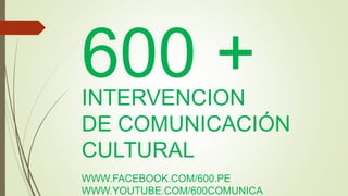 600 + 
INTERVENCION 
DE COMUNICACIÓN 
CULTURAL 
WWW.FACEBOOK.COM/600.PE 
WWW.YOUTUBE.COM/600COMUNICA 
 
