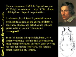GianLorenzoBernini(1598-1680)
Commissionato nel 1657 da Papa Alessandro
VII Chigi, tale colonnato consta di 284 colonne
e di 88 pilastri disposti su quattro file.
Il colonnato, la cui forma è geometricamente
assimilabile a quella di una enorme ellisse, si
congiunge alla facciata della basilica vaticana
grazie a due ali laterali vistosamente
divergenti.
Se tali ali fossero state parallele, infatti, esse
sarebbero apparse (a causa della deformazione
prospettica) convergenti al centro, come avviene
nel caso delle rotaie ferroviarie, e la facciata
sarebbe sembrata più lontana.
 
