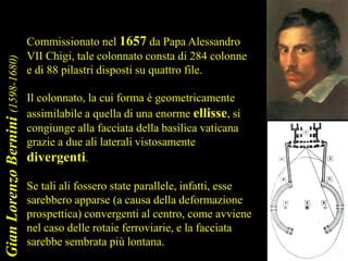 GianLorenzoBernini(1598-1680)
Commissionato nel 1657 da Papa Alessandro
VII Chigi, tale colonnato consta di 284 colonne
e di 88 pilastri disposti su quattro file.
Il colonnato, la cui forma è geometricamente
assimilabile a quella di una enorme ellisse, si
congiunge alla facciata della basilica vaticana
grazie a due ali laterali vistosamente
divergenti.
Se tali ali fossero state parallele, infatti, esse
sarebbero apparse (a causa della deformazione
prospettica) convergenti al centro, come avviene
nel caso delle rotaie ferroviarie, e la facciata
sarebbe sembrata più lontana.
 