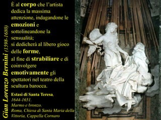 Estasi di Santa Teresa,
1644-1651.
Marmo e bronzo.
Roma, Chiesa di Santa Maria della
Vittoria, Cappella Cornaro
È al corpo che l’artista
dedica la massima
attenzione, indagandone le
emozioni e
sottolineandone la
sensualità;
si dedicherà al libero gioco
delle forme,
al fine di strabiliare e di
coinvolgere
emotivamente gli
spettatori nel teatro della
scultura barocca.
GianLorenzoBernini(1598-1680)
 