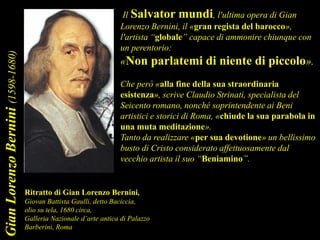 Il Salvator mundi, l'ultima opera di Gian
Lorenzo Bernini, il «gran regista del barocco»,
l'artista “globale” capace di ammonire chiunque con
un perentorio:
«Non parlatemi di niente di piccolo».
Che però «alla fine della sua straordinaria
esistenza», scrive Claudio Strinati, specialista del
Seicento romano, nonché soprintendente ai Beni
artistici e storici di Roma, «chiude la sua parabola in
una muta meditazione».
Tanto da realizzare «per sua devotione» un bellissimo
busto di Cristo considerato affettuosamente dal
vecchio artista il suo “Beniamino”.
Ritratto di Gian Lorenzo Bernini,
Giovan Battista Gaulli, detto Baciccia,
olio su tela, 1680 circa,
Galleria Nazionale d’arte antica di Palazzo
Barberini, Roma
GianLorenzoBernini(1598-1680)
 