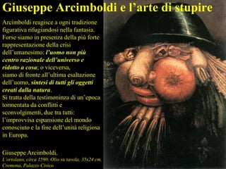 Arcimboldi reagisce a ogni tradizione
figurativa rifugiandosi nella fantasia.
Forse siamo in presenza della più forte
rappresentazione della crisi
dell’umanesimo: l’uomo non più
centro razionale dell’universo e
ridotto a cosa; o viceversa,
siamo di fronte all’ultima esaltazione
dell’uomo, sintesi di tutti gli oggetti
creati dalla natura.
Si tratta della testimoninza di un’epoca
tormentata da conflitti e
sconvolgimenti, due tra tutti:
l’improvvisa espansione del mondo
conosciuto e la fine dell’unità religiosa
in Europa.
Giuseppe Arcimboldi,
L’ortolano, circa 1590. Olio su tavola, 35x24 cm.
Cremona, Palazzo Civico
Giuseppe Arcimboldi e l’arte di stupire
 