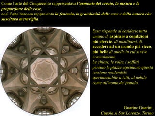 Essa risponde al desiderio tutto
umano di aspirare a condizioni
più elevate, di nobilitarsi, di
accedere ad un mondo più ricco,
più bello di quello in cui si vive
normalmente.
Le chiese, le volte, i soffitti,
persino le piazze esprimono questa
tensione rendendolo
sperimentabile a tutti, al nobile
come all’uomo del popolo.
Come l’arte del Cinquecento rappresentava l’armonia del creato, la misura e la
proporzione delle cose,
così l’arte barocca rappresenta la fantasia, la grandiosità delle cose e della natura che
suscitano meraviglia.
Guarino Guarini,
Cupola si San Lorenzo, Torino
 