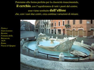 Pensiamo alla forma perfetta per la classicità rinascimentale,
il cerchio, con l’equidistanza di tutti i punti dal centro;
esso viene sostituito dall’ellisse
che, con i suoi due centri, crea continue variazioni di misure.
Pietro e
Gian Lorenzo
Bernini,
Fontana della
Barcaccia,
1629.
Roma,
Piazza di Spagna
 