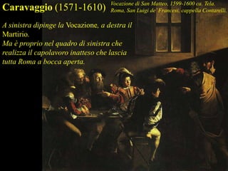 A sinistra dipinge la Vocazione, a destra il
Martirio.
Ma è proprio nel quadro di sinistra che
realizza il capolavoro inatteso che lascia
tutta Roma a bocca aperta.
Caravaggio (1571-1610) Vocazione di San Matteo, 1599-1600 ca. Tela.
Roma, San Luigi de’Francesi, cappella Contarelli.
 