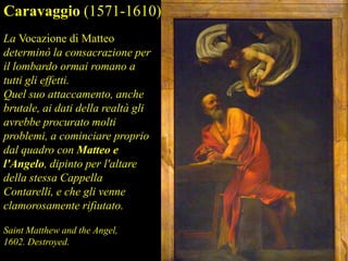 Caravaggio (1571-1610)
La Vocazione di Matteo
determinò la consacrazione per
il lombardo ormai romano a
tutti gli effetti.
Quel suo attaccamento, anche
brutale, ai dati della realtà gli
avrebbe procurato molti
problemi, a cominciare proprio
dal quadro con Matteo e
l'Angelo, dipinto per l'altare
della stessa Cappella
Contarelli, e che gli venne
clamorosamente rifiutato.
Saint Matthew and the Angel,
1602. Destroyed.
 