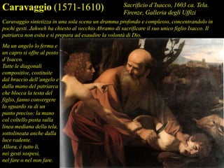 Ma un angelo lo ferma e
un capro si offre al posto
d’Isacco.
Tutte le diagonali
compositive, costituite
dal braccio dell’angelo e
dalla mano del patriarca
che blocca la testa del
figlio, fanno convergere
lo sguardo su di un
punto preciso: la mano
col coltello posta sulla
linea mediana della tela,
sottolineata anche dalla
luce radente.
Allora, è tutto li,
nei gesti sospesi,
nel fare o nel non fare.
Caravaggio (1571-1610) Sacrificio d’Isacco, 1603 ca. Tela.
Firenze, Galleria degli Uffizi
Caravaggio sintetizza in una sola scena un dramma profondo e complesso, concentrandolo in
pochi gesti. Jahweh ha chiesto al vecchio Abramo di sacrificare il suo unico figlio Isacco. Il
patriarca non esita e si prepara ad esaudire la volontà di Dio.
 